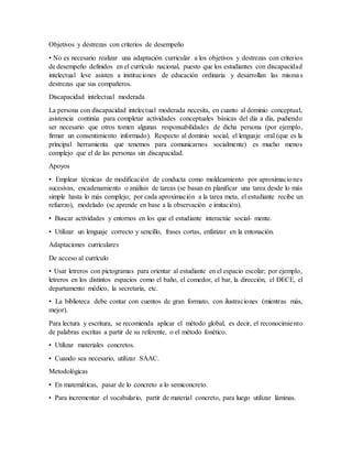 Objetivos y destrezas con criterios de desempeño
• No es necesario realizar una adaptación curricular a los objetivos y destrezas con criterios
de desempeño definidos en el currículo nacional, puesto que los estudiantes con discapacidad
intelectual leve asisten a instituciones de educación ordinaria y desarrollan las mismas
destrezas que sus compañeros.
Discapacidad intelectual moderada
La persona con discapacidad intelectual moderada necesita, en cuanto al dominio conceptual,
asistencia continúa para completar actividades conceptuales básicas del día a día, pudiendo
ser necesario que otros tomen algunas responsabilidades de dicha persona (por ejemplo,
firmar un consentimiento informado). Respecto al dominio social, el lenguaje oral (que es la
principal herramienta que tenemos para comunicarnos socialmente) es mucho menos
complejo que el de las personas sin discapacidad.
Apoyos
• Emplear técnicas de modificación de conducta como moldeamiento por aproximaciones
sucesivas, encadenamiento o análisis de tareas (se basan en planificar una tarea desde lo más
simple hasta lo más complejo; por cada aproximación a la tarea meta, el estudiante recibe un
refuerzo), modelado (se aprende en base a la observación e imitación).
• Buscar actividades y entornos en los que el estudiante interactúe social- mente.
• Utilizar un lenguaje correcto y sencillo, frases cortas, enfatizar en la entonación.
Adaptaciones curriculares
De acceso al currículo
• Usar letreros con pictogramas para orientar al estudiante en el espacio escolar; por ejemplo,
letreros en los distintos espacios como el baño, el comedor, el bar, la dirección, el DECE, el
departamento médico, la secretaría, etc.
• La biblioteca debe contar con cuentos de gran formato, con ilustraciones (mientras más,
mejor).
Para lectura y escritura, se recomienda aplicar el método global, es decir, el reconocimiento
de palabras escritas a partir de su referente, o el método fonético.
• Utilizar materiales concretos.
• Cuando sea necesario, utilizar SAAC.
Metodológicas
• En matemáticas, pasar de lo concreto a lo semiconcreto.
• Para incrementar el vocabulario, partir de material concreto, para luego utilizar láminas.
 