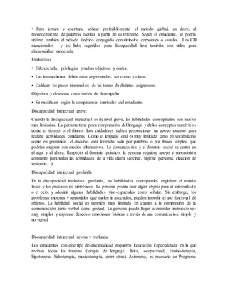 • Para lectura y escritura, aplicar preferiblemente el método global, es decir, el
reconocimiento de palabras escritas a partir de su referente. Según el estudiante, se podría
utilizar también el método fonético conjugado con símbolos corporales o visuales. Los CD
mencionados y los links sugeridos para discapacidad leve también son útiles para
discapacidad moderada.
Evaluativas
• Diferenciada; privilegiar pruebas objetivas y orales.
• Las instrucciones deben estar segmentadas, ser cortas y claras.
• Calificar los pasos intermedios de las tareas de distintas asignaturas.
Objetivos y destrezas con criterios de desempeño
• Se modifican según la competencia curricular del estudiante.
Discapacidad intelectual grave:
Cuando la discapacidad intelectual es de nivel grave, las habilidades conceptuales son mucho
más limitadas. La persona tiene poca comprensión del lenguaje y de los conceptos numéricos
como el tiempo o el dinero. Los cuidadores deben proporcionar un apoyo extenso para
realizar actividades cotidianas. Como el lenguaje oral es muy limitado tanto en vocabulario
como en gramática, el discurso está formado solo por palabras o por frases simples que
podrían mejorar con medios alternativos. La comunicación y el dominio social se centra en
el aquí y el ahora. Respecto al dominio práctico, la persona requiere apoyo y supervisión
constante para todas las actividades de la vida diaria (cocinar, higiene personal, elección de
vestuario…).
Discapacidad intelectual profunda
En la discapacidad intelectual profunda, las habilidades conceptuales engloban el mundo
físico y los procesos no simbólicos. La persona podría usar algún objeto para el autocuidado
o el ocio, y adquirir algunas habilidades viso-espaciales como señalar. Sin embargo, los
problemas motores y sensoriales que suelen ir asociados, pueden impedir el uso funcional de
objetos. La habilidad social es también muy limitada en cuanto a la compresión de la
comunicación tanto verbal como gestual. La persona puede llegar a entender instrucciones
muy simples y expresar deseos o emociones básicas a través de una comunicación simple y
no verbal.
Discapacidad intelectual severa y profunda
Los estudiantes con este tipo de discapacidad requieren Educación Especializada en la que
reciban todas las terapias (terapia de lenguaje, física, ocupacional, canino-terapia,
hipoterapia, hidroterapia, musicoterapia, entre otras). Asimismo, es necesario un Programa
 
