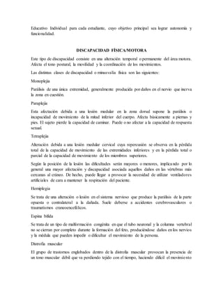 Educativo Individual para cada estudiante, cuyo objetivo principal sea lograr autonomía y
funcionalidad.
DISCAPACIDAD FÍSICA/MOTORA
Este tipo de discapacidad consiste en una alteración temporal o permanente del área motora.
Afecta el tono postural, la movilidad y la coordinación de los movimientos.
Las distintas clases de discapacidad o minusvalía física son las siguientes:
Monoplejia
Parálisis de una única extremidad, generalmente producida por daños en el nervio que inerva
la zona en cuestión.
Paraplejia
Esta afectación debida a una lesión medular en la zona dorsal supone la parálisis o
incapacidad de movimiento de la mitad inferior del cuerpo. Afecta básicamente a piernas y
pies. El sujeto pierde la capacidad de caminar. Puede o no afectar a la capacidad de respuesta
sexual.
Tetraplejia
Alteración debida a una lesión medular cervical cuya repercusión se observa en la pérdida
total de la capacidad de movimiento de las extremidades inferiores y en la pérdida total o
parcial de la capacidad de movimiento de los miembros superiores.
Según la posición de la lesión las dificultades serán mayores o menores, implicando por lo
general una mayor afectación y discapacidad asociada aquellos daños en las vértebras más
cercanas al cráneo. De hecho, puede llegar a provocar la necesidad de utilizar ventiladores
artificiales de cara a mantener la respiración del paciente.
Hemiplegia
Se trata de una alteración o lesión en el sistema nervioso que produce la parálisis de la parte
opuesta o contralateral a la dañada. Suele deberse a accidentes cerebrovasculares o
traumatismos craneoencefálicos.
Espina bífida
Se trata de un tipo de malformación congénita en que el tubo neuronal y la columna vertebral
no se cierran por completo durante la formación del feto, produciéndose daños en los nervios
y la médula que pueden impedir o dificultar el movimiento de la persona.
Distrofia muscular
El grupo de trastornos englobados dentro de la distrofia muscular provocan la presencia de
un tono muscular débil que va perdiendo tejido con el tiempo, haciendo difícil el movimiento
 