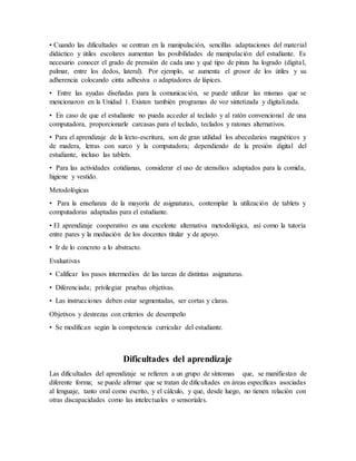 • Cuando las dificultades se centran en la manipulación, sencillas adaptaciones del material
didáctico y útiles escolares aumentan las posibilidades de manipulación del estudiante. Es
necesario conocer el grado de prensión de cada uno y qué tipo de pinza ha logrado (digital,
palmar, entre los dedos, lateral). Por ejemplo, se aumenta el grosor de los útiles y su
adherencia colocando cinta adhesiva o adaptadores de lápices.
• Entre las ayudas diseñadas para la comunicación, se puede utilizar las mismas que se
mencionaron en la Unidad 1. Existen también programas de voz sintetizada y digitalizada.
• En caso de que el estudiante no pueda acceder al teclado y al ratón convencional de una
computadora, proporcionarle carcasas para el teclado, teclados y ratones alternativos.
• Para el aprendizaje de la lecto-escritura, son de gran utilidad los abecedarios magnéticos y
de madera, letras con surco y la computadora; dependiendo de la presión digital del
estudiante, incluso las tablets.
• Para las actividades cotidianas, considerar el uso de utensilios adaptados para la comida,
higiene y vestido.
Metodológicas
• Para la enseñanza de la mayoría de asignaturas, contemplar la utilización de tablets y
computadoras adaptadas para el estudiante.
• El aprendizaje cooperativo es una excelente alternativa metodológica, así como la tutoría
entre pares y la mediación de los docentes titular y de apoyo.
• Ir de lo concreto a lo abstracto.
Evaluativas
• Calificar los pasos intermedios de las tareas de distintas asignaturas.
• Diferenciada; privilegiar pruebas objetivas.
• Las instrucciones deben estar segmentadas, ser cortas y claras.
Objetivos y destrezas con criterios de desempeño
• Se modifican según la competencia curricular del estudiante.
Dificultades del aprendizaje
Las dificultades del aprendizaje se refieren a un grupo de síntomas que, se manifiestan de
diferente forma; se puede afirmar que se tratan de dificultades en áreas específicas asociadas
al lenguaje, tanto oral como escrito, y el cálculo, y que, desde luego, no tienen relación con
otras discapacidades como las intelectuales o sensoriales.
 