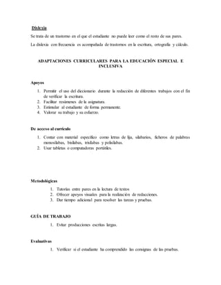 Dislexia
Se trata de un trastorno en el que el estudiante no puede leer como el resto de sus pares.
La dislexia con frecuencia es acompañada de trastornos en la escritura, ortografía y cálculo.
ADAPTACIONES CURRICULARES PARA LA EDUCACIÓN ESPECIAL E
INCLUSIVA
Apoyos
1. Permitir el uso del diccionario durante la redacción de diferentes trabajos con el fin
de verificar la escritura.
2. Facilitar resúmenes de la asignatura.
3. Estimular al estudiante de forma permanente.
4. Valorar su trabajo y su esfuerzo.
De acceso al currículo
1. Contar con material específico como letras de lija, silabarios, ficheros de palabras
monosílabas, bisílabas, trisílabas y polisílabas.
2. Usar tabletas o computadoras portátiles.
Metodológicas
1. Tutorías entre pares en la lectura de textos
2. Ofrecer apoyos visuales para la realización de redacciones.
3. Dar tiempo adicional para resolver las tareas y pruebas.
GUÍA DE TRABAJO
1. Evitar producciones escritas largas.
Evaluativas
1. Verificar si el estudiante ha comprendido las consignas de las pruebas.
 