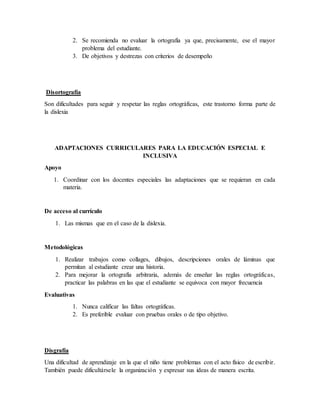 2. Se recomienda no evaluar la ortografía ya que, precisamente, ese el mayor
problema del estudiante.
3. De objetivos y destrezas con criterios de desempeño
Disortografía
Son dificultades para seguir y respetar las reglas ortográficas, este trastorno forma parte de
la dislexia
ADAPTACIONES CURRICULARES PARA LA EDUCACIÓN ESPECIAL E
INCLUSIVA
Apoyo
1. Coordinar con los docentes especiales las adaptaciones que se requieran en cada
materia.
De acceso al currículo
1. Las mismas que en el caso de la dislexia.
Metodológicas
1. Realizar trabajos como collages, dibujos, descripciones orales de láminas que
permitan al estudiante crear una historia.
2. Para mejorar la ortografía arbitraria, además de enseñar las reglas ortográficas,
practicar las palabras en las que el estudiante se equivoca con mayor frecuencia
Evaluativas
1. Nunca calificar las faltas ortográficas.
2. Es preferible evaluar con pruebas orales o de tipo objetivo.
Disgrafía
Una dificultad de aprendizaje en la que el niño tiene problemas con el acto físico de escribir.
También puede dificultársele la organización y expresar sus ideas de manera escrita.
 