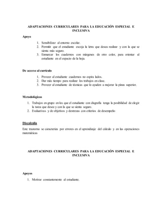 ADAPTACIONES CURRICULARES PARA LA EDUCACIÓN ESPECIAL E
INCLUSIVA
Apoyo
1. Sensibilizar al entorno escolar.
2. Permitir que el estudiante escoja la letra que desea realizar y con la que se
sienta más seguro.
3. Enmarcar los cuadernos con márgenes de otro color, para orientar al
estudiante en el espacio de la hoja.
De acceso al currículo
1. Proveer al estudiante cuadernos no espira lados.
2. Dar más tiempo para realizar los trabajos en clase.
3. Proveer al estudiante de técnicas que lo ayuden a mejorar la pinza superior.
Metodológicas
1. Trabajos en grupo en los que el estudiante con disgrafía tenga la posibilidad de elegir
la tarea que desee y con la que se sienta seguro.
2. Evaluativas y de objetivos y destrezas con criterios de desempeño
Discalculia
Este trastorno se caracteriza por errores en el aprendizaje del cálculo y en las operaciones
matemáticas
ADAPTACIONES CURRICULARES PARA LA EDUCACIÓN ESPECIAL E
INCLUSIVA
Apoyos
1. Motivar constantemente al estudiante.
 