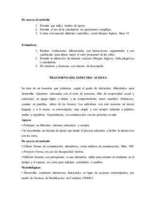 De acceso al currículo
1. Permitir que utilice medios de apoyo
2. Permitir el uso de la calculadora en operaciones complejas.
3. Contar con material didáctico específico, como bloques lógicos, Base 10
Evaluativas
1. Realizar evaluaciones diferenciadas con instrucciones segmentadas y con
cuadrículas para ubicar mejor el valor posicional de las cifras.
2. Permitir la utilización de material concreto (bloques lógicos), tabla pitagórica
o calculadora.
3. De objetivos y destrezas con criterios de desempeño
TRASTORNO DEL ESPECTRO AUTISTA
Se trata de un trastorno que evidencia, según el grado de afectación, dificultades para
desarrollar relaciones adecuadas con el resto de personas, falta de reciprocidad social y
emocional, un apego rígido a rutinas y un comportamiento motor repetitivo (balanceos,
caminar en puntillas, aleteo de los brazos). Los individuos con este trastorno no tienen
lenguaje y si lo tienen, es estereotipado, muy simple y casi siempre reducido a palabras
sueltas y repetitivas. Generalmente, su comunicación con las personas es nula.
Apoyos
• Participar en diferentes entornos educativos y sociales.
• Se recomienda un docente de apoyo que medie el proceso educativo y facilite la interacción
con los otros.
De acceso al currículo
• Utilizar formas de comunicación alternativas, como tableros de comunicación, Bliss, SPC
o Proyecto Fressa, en caso de discapacidad motora.
• Elaborar horarios con pictogramas es una alternativa válida para orientar al estudiante en el
tiempo y el espacio, así como para anticipar actividades y cambios.
Metodológicas
• Desarrollar conductas alternativas funcionales en lugar de acciones estereotipadas, por
medio de Técnicas de Modificación de Conducta (TMDC).
 
