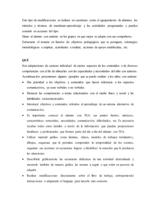 Este tipo de modificaciones se realizan en cuestiones como el agrupamiento de alumnos, los
métodos y técnicas de enseñanza-aprendizaje y las actividades programadas y pueden
consistir en acciones del tipo:
Situar al alumno con autismo en los grupos en que mejor se adapte con sus compañeros.
Estructurar el temario en función de: objetivos pedagógicos que se persiguen, estrategias
metodológicas a emplear, actividades a realizar, acciones de apoyo establecidas, etc.
QUÉ
Son adaptaciones de carácter individual de ciertos aspectos de los contenidos o de diversas
competencias con el fin de alinearlas con las capacidades y necesidades del niño con autismo.
Acontinuación presentamos algunos ejemplos que se puede realizar a los niños con autismo
 Dar prioridad a los objetivos y contenidos que hacen referencia a los aspectos
comunicativos, ya sean verbales o no verbales.
 Destacar las competencias o temas relacionados con el medio físico y social y las
habilidades socioemocionales.
 Introducir objetivos y contenidos referidos al aprendizaje de un sistema alternativo de
comunicación.
 Es importante conocer al alumno con TEA: sus puntos fuertes, intereses,
características sensoriales, necesidades, comunicación, dificultades, etc. Es necesario
recabar todos estos detalles a través de la información que puedan proporcionar
familiares y profesionales que formen parte del día a día del alumno con TEA.
 Utilizar material gráfico como láminas, vídeos, modelos de trabajos terminados,
dibujos, esquemas que le permitan comprender la temporalidad de los eventos,
organizar sus acciones en secuencias lógicas e identificar la emoción que le producen
las situaciones.
 Describirle gráficamente las secuencias didácticas de una actividad determinada y
mostrarle también de manera gráfica las normas a seguir o que están en proceso de
adquirir.
 Realizar modificaciones directamente sobre el libro de trabajo, sobreponiendo
instrucciones o adaptando el lenguaje para hacerlo más concreto.
 