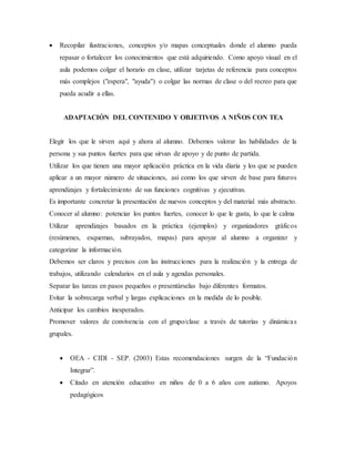  Recopilar ilustraciones, conceptos y/o mapas conceptuales donde el alumno pueda
repasar o fortalecer los conocimientos que está adquiriendo. Como apoyo visual en el
aula podemos colgar el horario en clase, utilizar tarjetas de referencia para conceptos
más complejos ("espera", "ayuda") o colgar las normas de clase o del recreo para que
pueda acudir a ellas.
ADAPTACIÓN DEL CONTENIDO Y OBJETIVOS A NIÑOS CON TEA
Elegir los que le sirven aquí y ahora al alumno. Debemos valorar las habilidades de la
persona y sus puntos fuertes para que sirvan de apoyo y de punto de partida.
Utilizar los que tienen una mayor aplicación práctica en la vida diaria y los que se pueden
aplicar a un mayor número de situaciones, así como los que sirven de base para futuros
aprendizajes y fortalecimiento de sus funciones cognitivas y ejecutivas.
Es importante concretar la presentación de nuevos conceptos y del material más abstracto.
Conocer al alumno: potenciar los puntos fuertes, conocer lo que le gusta, lo que le calma
Utilizar aprendizajes basados en la práctica (ejemplos) y organizadores gráficos
(resúmenes, esquemas, subrayados, mapas) para apoyar al alumno a organizar y
categorizar la información.
Debemos ser claros y precisos con las instrucciones para la realización y la entrega de
trabajos, utilizando calendarios en el aula y agendas personales.
Separar las tareas en pasos pequeños o presentárselas bajo diferentes formatos.
Evitar la sobrecarga verbal y largas explicaciones en la medida de lo posible.
Anticipar los cambios inesperados.
Promover valores de convivencia con el grupo/clase a través de tutorías y dinámicas
grupales.
 OEA - CIDI - SEP. (2003) Estas recomendaciones surgen de la “Fundación
Integrar”.
 Citado en atención educativo en niños de 0 a 6 años con autismo. Apoyos
pedagógicos
 