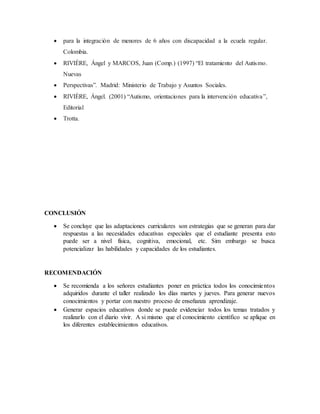  para la integración de menores de 6 años con discapacidad a la ecuela regular.
Colombia.
 RIVIÈRE, Ángel y MARCOS, Juan (Comp.) (1997) “El tratamiento del Autismo.
Nuevas
 Perspectivas”. Madrid: Ministerio de Trabajo y Asuntos Sociales.
 RIVIÈRE, Ángel. (2001) “Autismo, orientaciones para la intervención educativa”,
Editorial
 Trotta.
CONCLUSIÓN
 Se concluye que las adaptaciones curriculares son estrategias que se generan para dar
respuestas a las necesidades educativas especiales que el estudiante presenta esto
puede ser a nivel física, cognitiva, emocional, etc. Sim embargo se busca
potencializar las habilidades y capacidades de los estudiantes.
RECOMENDACIÓN
 Se recomienda a los señores estudiantes poner en práctica todos los conocimientos
adquiridos durante el taller realizado los días martes y jueves. Para generar nuevos
conocimientos y portar con nuestro proceso de enseñanza aprendizaje.
 Generar espacios educativos donde se puede evidenciar todos los temas tratados y
realizarlo con el diario vivir. A si mismo que el conocimiento científico se aplique en
los diferentes establecimientos educativos.
 