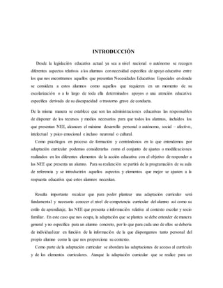 INTRODUCCIÓN
Desde la legislación educativa actual ya sea a nivel nacional o autónomo se recogen
diferentes aspectos relativos a los alumnos con necesidad específica de apoyo educativo entre
los que nos encontramos aquellos que presentan Necesidades Educativas Especiales en donde
se considera a estos alumnos como aquellos que requieren en un momento de su
escolarización o a lo largo de toda ella determinados apoyos o una atención educativa
específica derivada de su discapacidad o trastorno grave de conducta.
De la misma manera se establece que son las administraciones educativas las responsables
de disponer de los recursos y medios necesarios para que todos los alumnos, incluidos los
que presentan NEE, alcancen el máximo desarrollo personal o autónomo, social – afectivo,
intelectual y psico emocional e incluso neuronal o cultural.
Como psicólogos en proceso de formación y centrándonos en lo que entendemos por
adaptación curricular podemos considerarlas como el conjunto de ajustes o modificaciones
realizados en los diferentes elementos de la acción educativa con el objetivo de responder a
las NEE que presenta un alumno. Para su realización se partirá de la programación de su aula
de referencia y se introducirán aquellos aspectos y elementos que mejor se ajusten a la
respuesta educativa que estos alumnos necesitan.
Resulta importante recalcar que para poder plantear una adaptación curricular será
fundamental y necesario conocer el nivel de competencia curricular del alumno así como su
estilo de aprendizaje, las NEE que presenta e información relativa al contexto escolar y socio
familiar. En este caso que nos ocupa, la adaptación que se plantea se debe entender de manera
general y no específica para un alumno concreto, por lo que para cada uno de ellos se debería
de individualizar en función de la información de la que dispongamos tanto personal del
propio alumno como la que nos proporciona su contexto.
Como parte de la adaptación curricular se abordara las adaptaciones de acceso al currículo
y de los elementos curriculares. Aunque la adaptación curricular que se realice para un
 