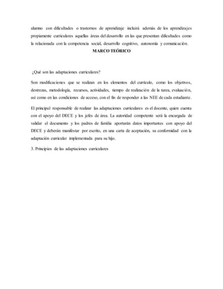 alumno con dificultades o trastornos de aprendizaje incluirá además de los aprendizajes
propiamente curriculares aquellas áreas del desarrollo en las que presentan dificultades como
la relacionada con la competencia social, desarrollo cognitivo, autonomía y comunicación.
MARCO TEÓRICO
¿Qué son las adaptaciones curriculares?
Son modificaciones que se realizan en los elementos del currículo, como los objetivos,
destrezas, metodología, recursos, actividades, tiempo de realización de la tarea, evaluación,
así como en las condiciones de acceso, con el fin de responder a las NEE de cada estudiante.
El principal responsable de realizar las adaptaciones curriculares es el docente, quien cuenta
con el apoyo del DECE y los jefes de área. La autoridad competente será la encargada de
validar el documento y los padres de familia aportarán datos importantes con apoyo del
DECE y deberán manifestar por escrito, en una carta de aceptación, su conformidad con la
adaptación curricular implementada para su hijo.
3. Principios de las adaptaciones curriculares
 