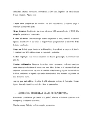 ser flexibles, abiertas, innovadoras, motivadoras y, sobre todo, adaptables a la individualidad
de cada estudiante. Algunas son:
•Tutoría entre compañeros. El estudiante con más conocimientos y destrezas apoya al
compañero que necesite ayuda.
•Grupo de apoyo. Los docentes que sepan más sobre NEE apoyan al resto; el DECE debe
acompañar y capacitar a los docentes.
•Centros de interés. Esta metodología se basa en preparar el aula y dividirla en distintos
espacios, en cada uno de los cuales se propone tareas que promueven el desarrollo de las
destrezas planificadas.
•Proyectos. Trabajo grupal basado en la elaboración y desarrollo de un proyecto de interés.
El estudiante con NEE colabora desde su capacidad y posibilidad.
•Lectura en parejas. En el caso de estudiantes con dislexia, por ejemplo, un compañero será
quien lea
•Escritura colaborativa. Dinámica de escritura entre compañeros, en la que convergen
varios autores con el objetivo de producir un texto único. Se basa en la responsabilidad que
comparten los colaboradores con el fin de contribuir a incrementar y mejorar el conocimiento
de todos, sobre todo, de aquellos que tienen inconvenientes en el momento de plasmar sus
ideas de manera escrita.
•Apoyos para matemáticas. Se utiliza la tabla pitagórica, regletas de Cuisenaire, bloques
lógicos, ábacos horizontales o verticales, Base 10 y calculadora.
 ADAPTACIÓN CURRICULAR GRADO 3 O SIGNIFICATIVA
Se modifican los elementos que constan en el grado 2, así como las destrezas con criterios de
desempeño y los objetivos educativos.
•Pruebas orales. Dinámica oral de preguntas y respuestas.
 