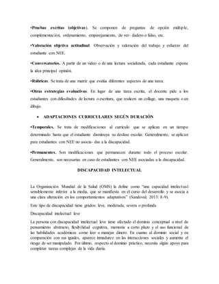 •Pruebas escritas (objetivas). Se componen de preguntas de opción múltiple,
complementación, ordenamiento, emparejamiento, de ver- dadero o falso, etc.
•Valoración objetiva actitudinal. Observación y valoración del trabajo y esfuerzo del
estudiante con NEE.
•Conversatorios. A partir de un video o de una lectura socializada, cada estudiante expone
la idea principal opinión.
•Rúbricas. Se trata de una matriz que evalúa diferentes aspectos de una tarea.
•Otras estrategias evaluativas. En lugar de una tarea escrita, el docente pide a los
estudiantes con dificultades de lectura o escritura, que realicen un collage, una maqueta o un
dibujo.
 ADAPTACIONES CURRICULARES SEGÚN DURACIÓN
•Temporales. Se trata de modificaciones al currículo que se aplican en un tiempo
determinado hasta que el estudiante disminuya su desfase escolar. Generalmente, se aplican
para estudiantes con NEE no asocia- das a la discapacidad.
•Permanentes. Son modificaciones que permanecen durante todo el proceso escolar.
Generalmente, son necesarias en caso de estudiantes con NEE asociadas a la discapacidad.
DISCAPACIDAD INTELECTUAL
La Organización Mundial de la Salud (OMS) la define como “una capacidad intelectual
sensiblemente inferior a la media, que se manifiesta en el curso del desarrollo y se asocia a
una clara alteración en los comportamientos adaptativos” (Sandoval, 2013: 8-9).
Este tipo de discapacidad tiene grados: leve, moderada, severa o profunda
Discapacidad intelectual leve
La persona con discapacidad intelectual leve tiene afectado el dominio conceptual a nivel de
pensamiento abstracto, flexibilidad cognitiva, memoria a corto plazo y el uso funcional de
las habilidades académicas como leer o manejar dinero. En cuanto al dominio social y en
comparación con sus iguales, aparece inmadurez en las interacciones sociales y aumenta el
riesgo de ser manipulado. Por último, respecto al dominio práctico, necesita algún apoyo para
completar tareas complejas de la vida diaria.
 