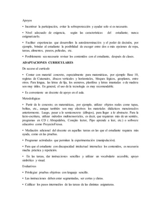 Apoyos
• Incentivar la participación, evitar la sobreprotección y ayudar solo si es necesario.
• Nivel adecuado de exigencia, según las características del estudiante; nunca
estigmatizarlo.
• Facilitar experiencias que desarrollen la autodeterminación y el poder de decisión, por
ejemplo, brindar al estudiante la posibilidad de escoger entre dos o más opciones de ropa,
tareas, alimentos, paseos, películas, etc.
• Posiblemente sea necesario revisar los contenidos con el estudiante, después de clases.
ADAPTACIONES CURRICULARES
De acceso al currículo
• Contar con material concreto, especialmente para matemáticas, por ejemplo Base 10,
regletas de Cuisenaire, ábacos verticales y horizontales, bloques lógicos, geoplanos, entre
otros. Para lengua, las letras de lija, los areneros, plastilina y letras imantadas o de madera
son muy útiles. En general, el uso de la tecnología es muy recomendable.
• Es conveniente un docente de apoyo en el aula.
Metodológicas
• Partir de lo concreto; en matemáticas, por ejemplo, utilizar objetos reales como tapas,
bolitas, etc., aunque también son muy efectivos los materiales didácticos mencionados
anteriormente. Luego, pasar a lo semiconcreto (dibujos), para llegar a lo abstracto. Para la
lecto-escritura, utilizar métodos multisensoriales, es decir, que requieran más de un sentido,
programas en CD ( Abrapalabra, Conejito lector, Pipo aprende a leer, etc.) o software
educativo como ProyectoFressa.
• Mediación adicional del docente en aquellas tareas en las que el estudiante requiera más
ayuda, como en las pruebas.
• Programar actividades que permitan la experimentación (manipulación).
• Para que el estudiante con discapacidad intelectual internalice los contenidos, es necesaria
mucha práctica y repetición.
• En las tareas, dar instrucciones sencillas y utilizar un vocabulario accesible, apoyo
simbólico y visual.
Evaluativas
• Privilegiar pruebas objetivas con lenguaje sencillo.
• Las instrucciones deben estar segmentadas, ser cortas y claras.
• Calificar los pasos intermedios de las tareas de las distintas asignaturas.
 