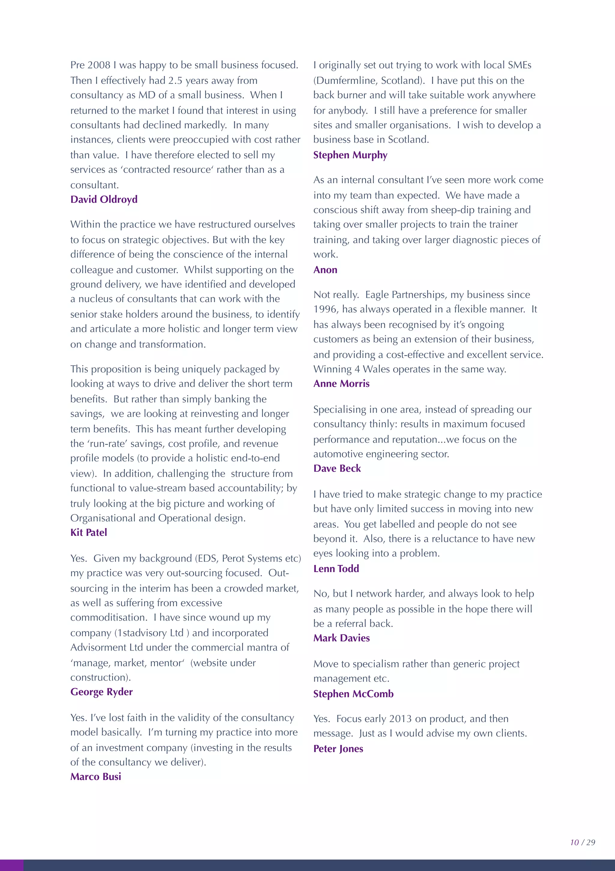 Pre 2008 I was happy to be small business focused.
Then I effectively had 2.5 years away from
consultancy as MD of a small business. When I
returned to the market I found that interest in using
consultants had declined markedly. In many
instances, clients were preoccupied with cost rather
than value. I have therefore elected to sell my
services as ‘contracted resource‘ rather than as a
consultant.
David Oldroyd
Within the practice we have restructured ourselves
to focus on strategic objectives. But with the key
difference of being the conscience of the internal
colleague and customer. Whilst supporting on the
ground delivery, we have identiﬁed and developed
a nucleus of consultants that can work with the
senior stake holders around the business, to identify
and articulate a more holistic and longer term view
on change and transformation.
This proposition is being uniquely packaged by
looking at ways to drive and deliver the short term
beneﬁts. But rather than simply banking the
savings, we are looking at reinvesting and longer
term beneﬁts. This has meant further developing
the ‘run-rate’ savings, cost proﬁle, and revenue
proﬁle models (to provide a holistic end-to-end
view). In addition, challenging the structure from
functional to value-stream based accountability; by
truly looking at the big picture and working of
Organisational and Operational design.
Kit Patel
Yes. Given my background (EDS, Perot Systems etc)
my practice was very out-sourcing focused. Out-
sourcing in the interim has been a crowded market,
as well as suffering from excessive
commoditisation. I have since wound up my
company (1stadvisory Ltd ) and incorporated
Advisorment Ltd under the commercial mantra of
‘manage, market, mentor‘ (website under
construction).
George Ryder
Yes. I’ve lost faith in the validity of the consultancy
model basically. I’m turning my practice into more
of an investment company (investing in the results
of the consultancy we deliver).
Marco Busi
I originally set out trying to work with local SMEs
(Dumfermline, Scotland). I have put this on the
back burner and will take suitable work anywhere
for anybody. I still have a preference for smaller
sites and smaller organisations. I wish to develop a
business base in Scotland.
Stephen Murphy
As an internal consultant I’ve seen more work come
into my team than expected. We have made a
conscious shift away from sheep-dip training and
taking over smaller projects to train the trainer
training, and taking over larger diagnostic pieces of
work.
Anon
Not really. Eagle Partnerships, my business since
1996, has always operated in a ﬂexible manner. It
has always been recognised by it’s ongoing
customers as being an extension of their business,
and providing a cost-effective and excellent service.
Winning 4 Wales operates in the same way.
Anne Morris
Specialising in one area, instead of spreading our
consultancy thinly: results in maximum focused
performance and reputation...we focus on the
automotive engineering sector.
Dave Beck
I have tried to make strategic change to my practice
but have only limited success in moving into new
areas. You get labelled and people do not see
beyond it. Also, there is a reluctance to have new
eyes looking into a problem.
Lenn Todd
No, but I network harder, and always look to help
as many people as possible in the hope there will
be a referral back.
Mark Davies
Move to specialism rather than generic project
management etc.
Stephen McComb
Yes. Focus early 2013 on product, and then
message. Just as I would advise my own clients.
Peter Jones
10 / 29
 