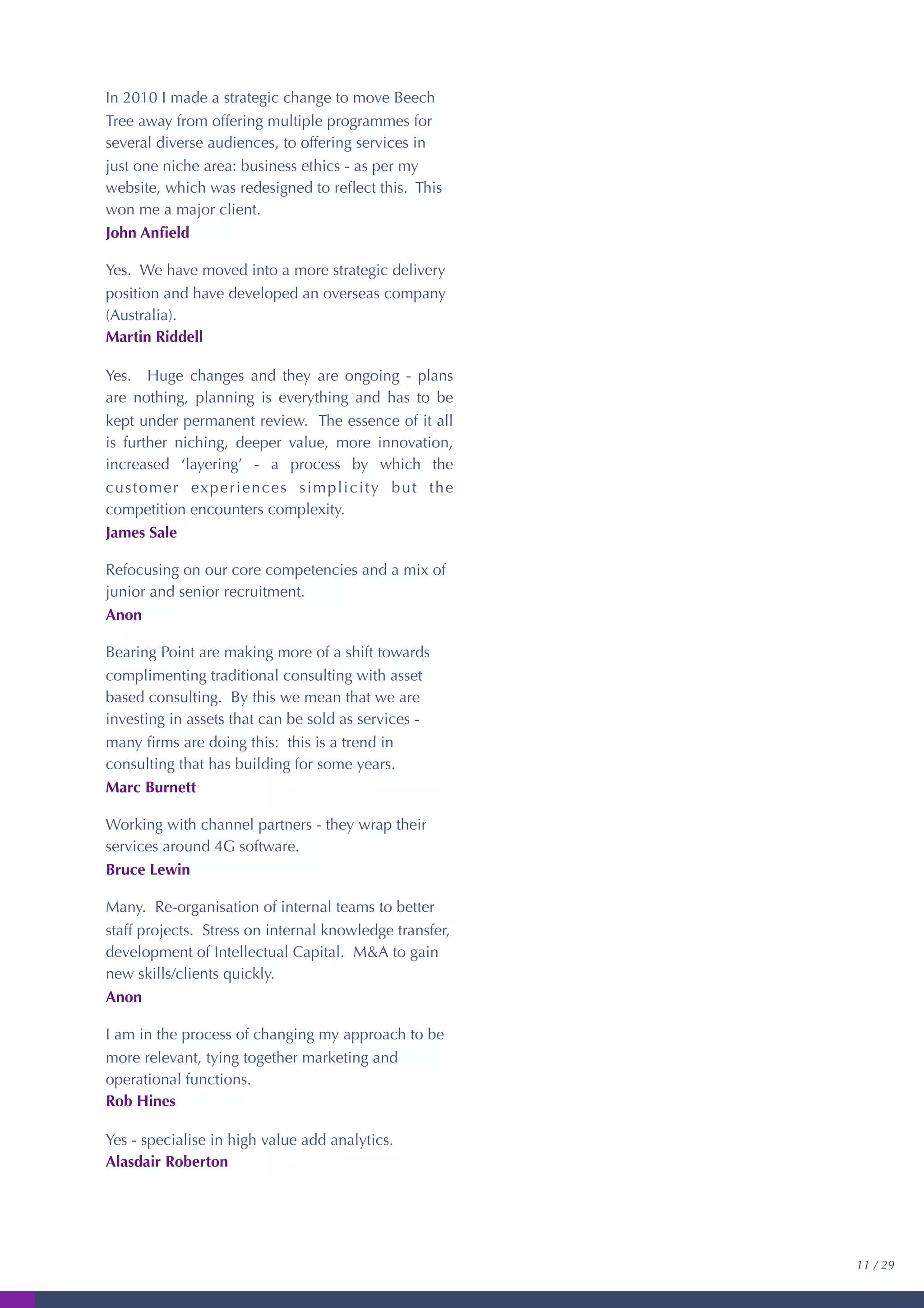 In 2010 I made a strategic change to move Beech
Tree away from offering multiple programmes for
several diverse audiences, to offering services in
just one niche area: business ethics - as per my
website, which was redesigned to reﬂect this. This
won me a major client.
John Anﬁeld
Yes. We have moved into a more strategic delivery
position and have developed an overseas company
(Australia).
Martin Riddell
Yes. Huge changes and they are ongoing - plans
are nothing, planning is everything and has to be
kept under permanent review. The essence of it all
is further niching, deeper value, more innovation,
increased ‘layering’ - a process by which the
customer experiences simplicity but the
competition encounters complexity.
James Sale
Refocusing on our core competencies and a mix of
junior and senior recruitment.
Anon
Bearing Point are making more of a shift towards
complimenting traditional consulting with asset
based consulting. By this we mean that we are
investing in assets that can be sold as services -
many ﬁrms are doing this: this is a trend in
consulting that has building for some years.
Marc Burnett
Working with channel partners - they wrap their
services around 4G software.
Bruce Lewin
Many. Re-organisation of internal teams to better
staff projects. Stress on internal knowledge transfer,
development of Intellectual Capital. M&A to gain
new skills/clients quickly.
Anon
I am in the process of changing my approach to be
more relevant, tying together marketing and
operational functions.
Rob Hines
Yes - specialise in high value add analytics.
Alasdair Roberton
11 / 29
 