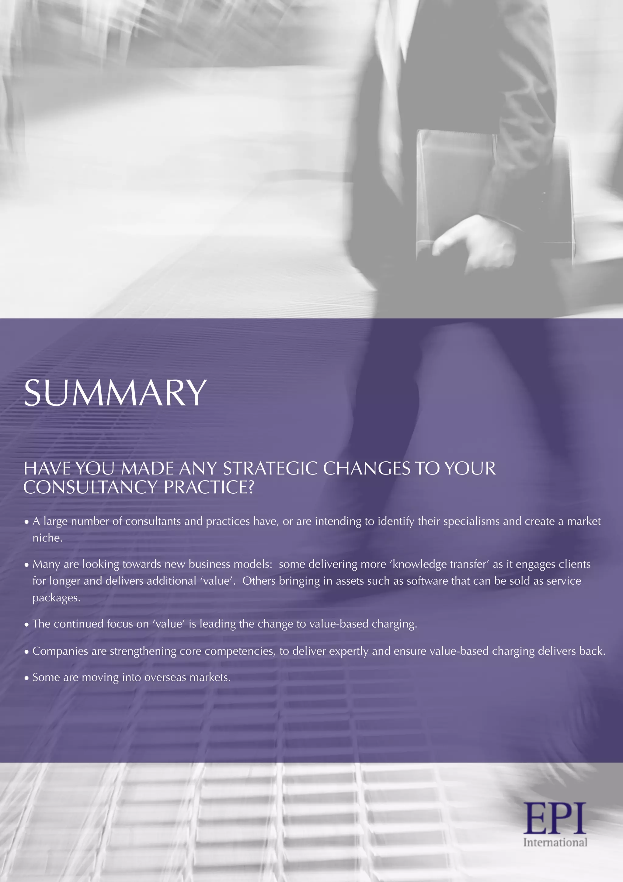 SUMMARY
HAVE YOU MADE ANY STRATEGIC CHANGES TO YOUR
CONSULTANCY PRACTICE?
• A large number of consultants and practices have, or are intending to identify their specialisms and create a market
niche.
• Many are looking towards new business models: some delivering more ‘knowledge transfer’ as it engages clients
for longer and delivers additional ‘value’. Others bringing in assets such as software that can be sold as service
packages.
• The continued focus on ‘value’ is leading the change to value-based charging.
• Companies are strengthening core competencies, to deliver expertly and ensure value-based charging delivers back.
• Some are moving into overseas markets.
 