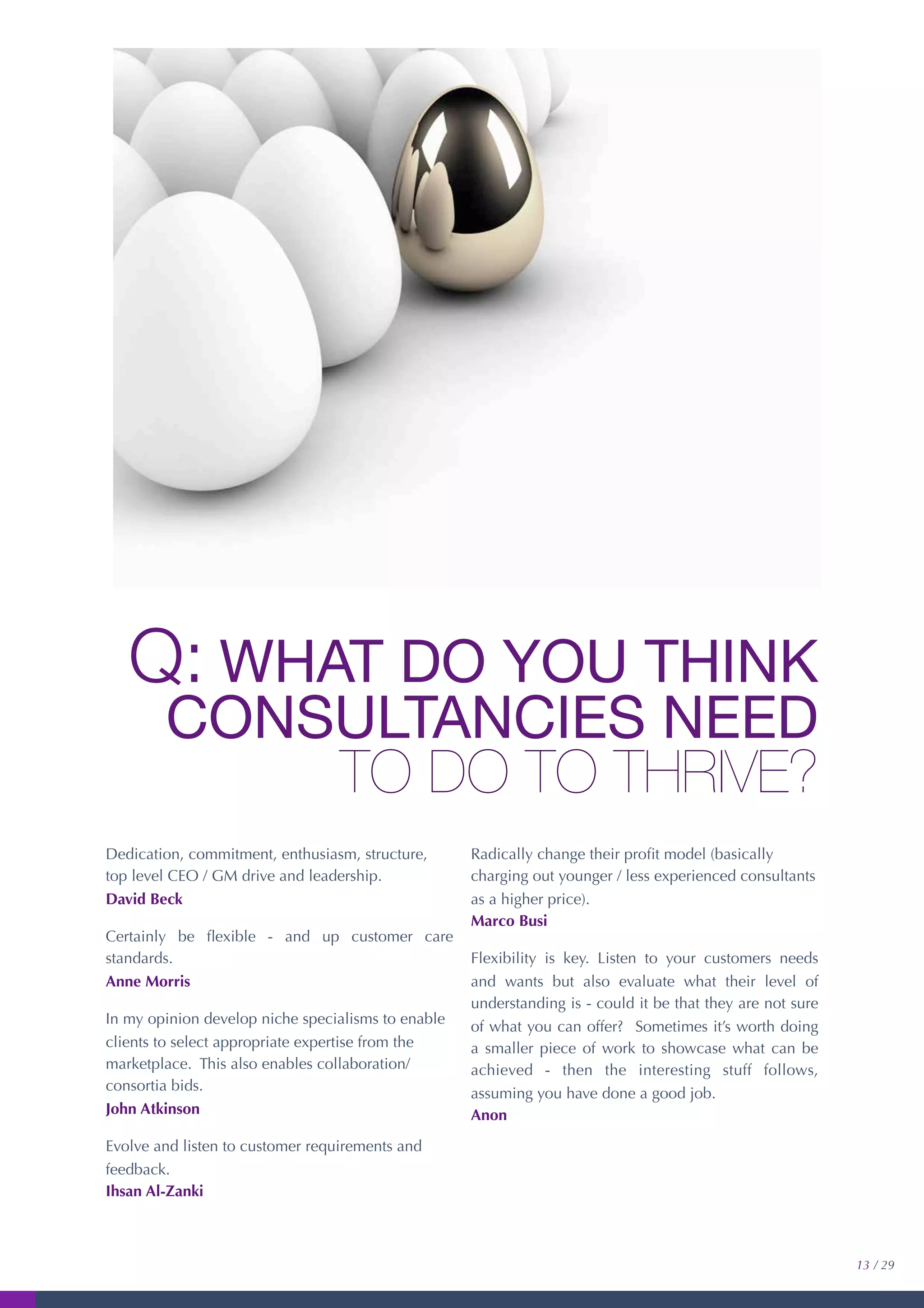 Q: WHAT DO YOU THINK
CONSULTANCIES NEED
TO DO TO THRIVE?
Dedication, commitment, enthusiasm, structure,
top level CEO / GM drive and leadership.
David Beck
Certainly be ﬂexible - and up customer care
standards.
Anne Morris
In my opinion develop niche specialisms to enable
clients to select appropriate expertise from the
marketplace. This also enables collaboration/
consortia bids.
John Atkinson
Evolve and listen to customer requirements and
feedback.
Ihsan Al-Zanki
Radically change their proﬁt model (basically
charging out younger / less experienced consultants
as a higher price).
Marco Busi
Flexibility is key. Listen to your customers needs
and wants but also evaluate what their level of
understanding is - could it be that they are not sure
of what you can offer? Sometimes it’s worth doing
a smaller piece of work to showcase what can be
achieved - then the interesting stuff follows,
assuming you have done a good job.
Anon
13 / 29
 