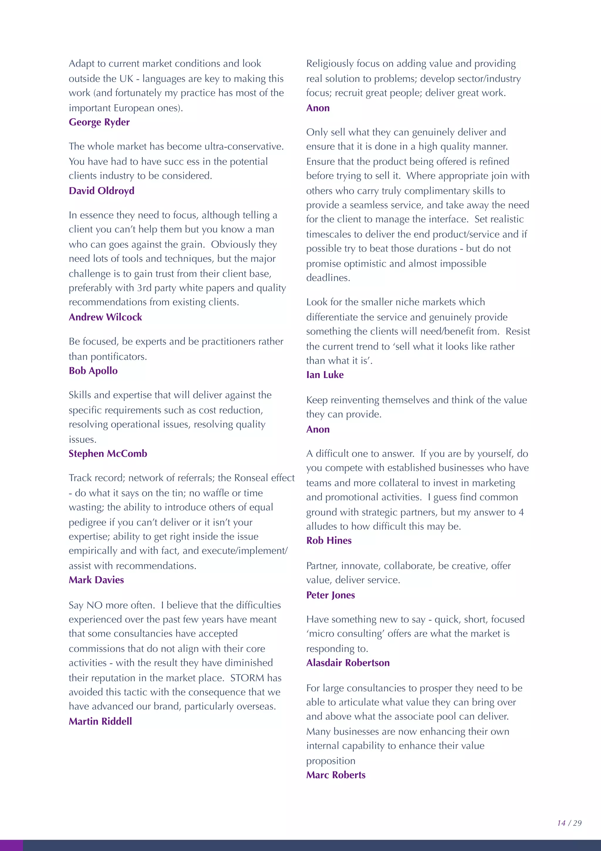Adapt to current market conditions and look
outside the UK - languages are key to making this
work (and fortunately my practice has most of the
important European ones).
George Ryder
The whole market has become ultra-conservative.
You have had to have succ ess in the potential
clients industry to be considered.
David Oldroyd
In essence they need to focus, although telling a
client you can’t help them but you know a man
who can goes against the grain. Obviously they
need lots of tools and techniques, but the major
challenge is to gain trust from their client base,
preferably with 3rd party white papers and quality
recommendations from existing clients.
Andrew Wilcock
Be focused, be experts and be practitioners rather
than pontiﬁcators.
Bob Apollo
Skills and expertise that will deliver against the
speciﬁc requirements such as cost reduction,
resolving operational issues, resolving quality
issues.
Stephen McComb
Track record; network of referrals; the Ronseal effect
- do what it says on the tin; no wafﬂe or time
wasting; the ability to introduce others of equal
pedigree if you can’t deliver or it isn’t your
expertise; ability to get right inside the issue
empirically and with fact, and execute/implement/
assist with recommendations.
Mark Davies
Say NO more often. I believe that the difﬁculties
experienced over the past few years have meant
that some consultancies have accepted
commissions that do not align with their core
activities - with the result they have diminished
their reputation in the market place. STORM has
avoided this tactic with the consequence that we
have advanced our brand, particularly overseas.
Martin Riddell
Religiously focus on adding value and providing
real solution to problems; develop sector/industry
focus; recruit great people; deliver great work.
Anon
Only sell what they can genuinely deliver and
ensure that it is done in a high quality manner.
Ensure that the product being offered is reﬁned
before trying to sell it. Where appropriate join with
others who carry truly complimentary skills to
provide a seamless service, and take away the need
for the client to manage the interface. Set realistic
timescales to deliver the end product/service and if
possible try to beat those durations - but do not
promise optimistic and almost impossible
deadlines.
Look for the smaller niche markets which
differentiate the service and genuinely provide
something the clients will need/beneﬁt from. Resist
the current trend to ‘sell what it looks like rather
than what it is’.
Ian Luke
Keep reinventing themselves and think of the value
they can provide.
Anon
A difﬁcult one to answer. If you are by yourself, do
you compete with established businesses who have
teams and more collateral to invest in marketing
and promotional activities. I guess ﬁnd common
ground with strategic partners, but my answer to 4
alludes to how difﬁcult this may be.
Rob Hines
Partner, innovate, collaborate, be creative, offer
value, deliver service.
Peter Jones
Have something new to say - quick, short, focused
‘micro consulting’ offers are what the market is
responding to.
Alasdair Robertson
For large consultancies to prosper they need to be
able to articulate what value they can bring over
and above what the associate pool can deliver.
Many businesses are now enhancing their own
internal capability to enhance their value
proposition
Marc Roberts
14 / 29
 