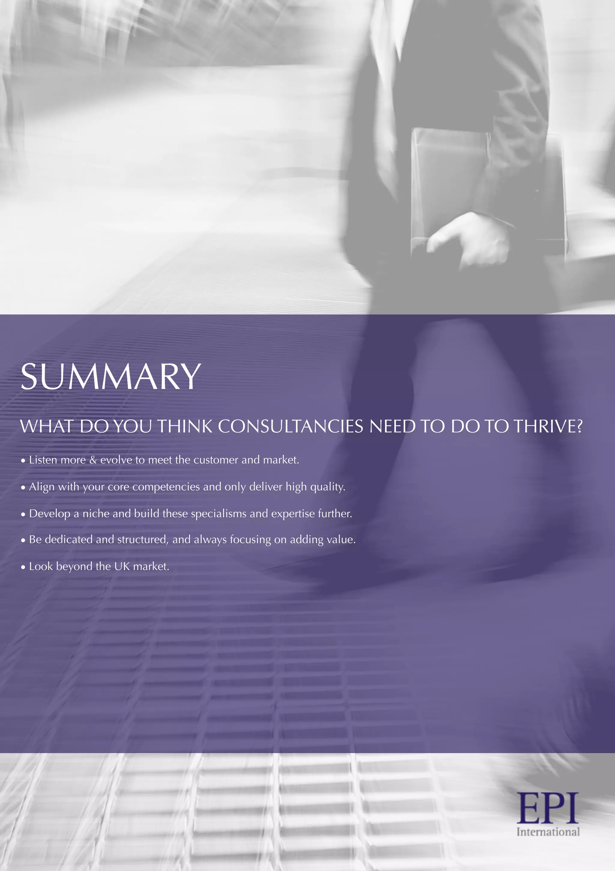 SUMMARY
WHAT DO YOU THINK CONSULTANCIES NEED TO DO TO THRIVE?
• Listen more & evolve to meet the customer and market.
• Align with your core competencies and only deliver high quality.
• Develop a niche and build these specialisms and expertise further.
• Be dedicated and structured, and always focusing on adding value.
• Look beyond the UK market.
 