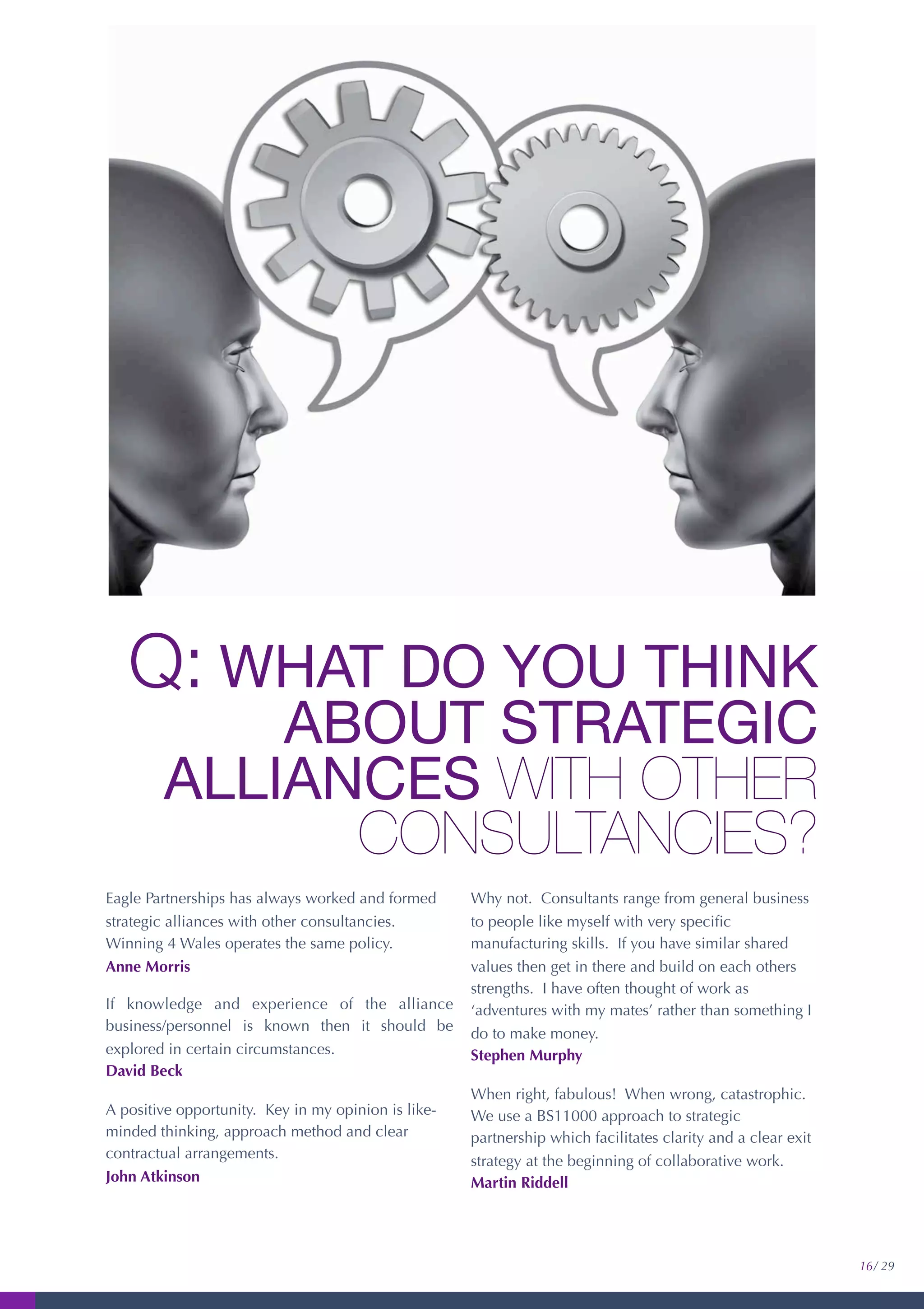 Q: WHAT DO YOU THINK
ABOUT STRATEGIC
ALLIANCES WITH OTHER
CONSULTANCIES?
Eagle Partnerships has always worked and formed
strategic alliances with other consultancies.
Winning 4 Wales operates the same policy.
Anne Morris
If knowledge and experience of the alliance
business/personnel is known then it should be
explored in certain circumstances.
David Beck
A positive opportunity. Key in my opinion is like-
minded thinking, approach method and clear
contractual arrangements.
John Atkinson
Why not. Consultants range from general business
to people like myself with very speciﬁc
manufacturing skills. If you have similar shared
values then get in there and build on each others
strengths. I have often thought of work as
‘adventures with my mates’ rather than something I
do to make money.
Stephen Murphy
When right, fabulous! When wrong, catastrophic.
We use a BS11000 approach to strategic
partnership which facilitates clarity and a clear exit
strategy at the beginning of collaborative work.
Martin Riddell
16/ 29
 