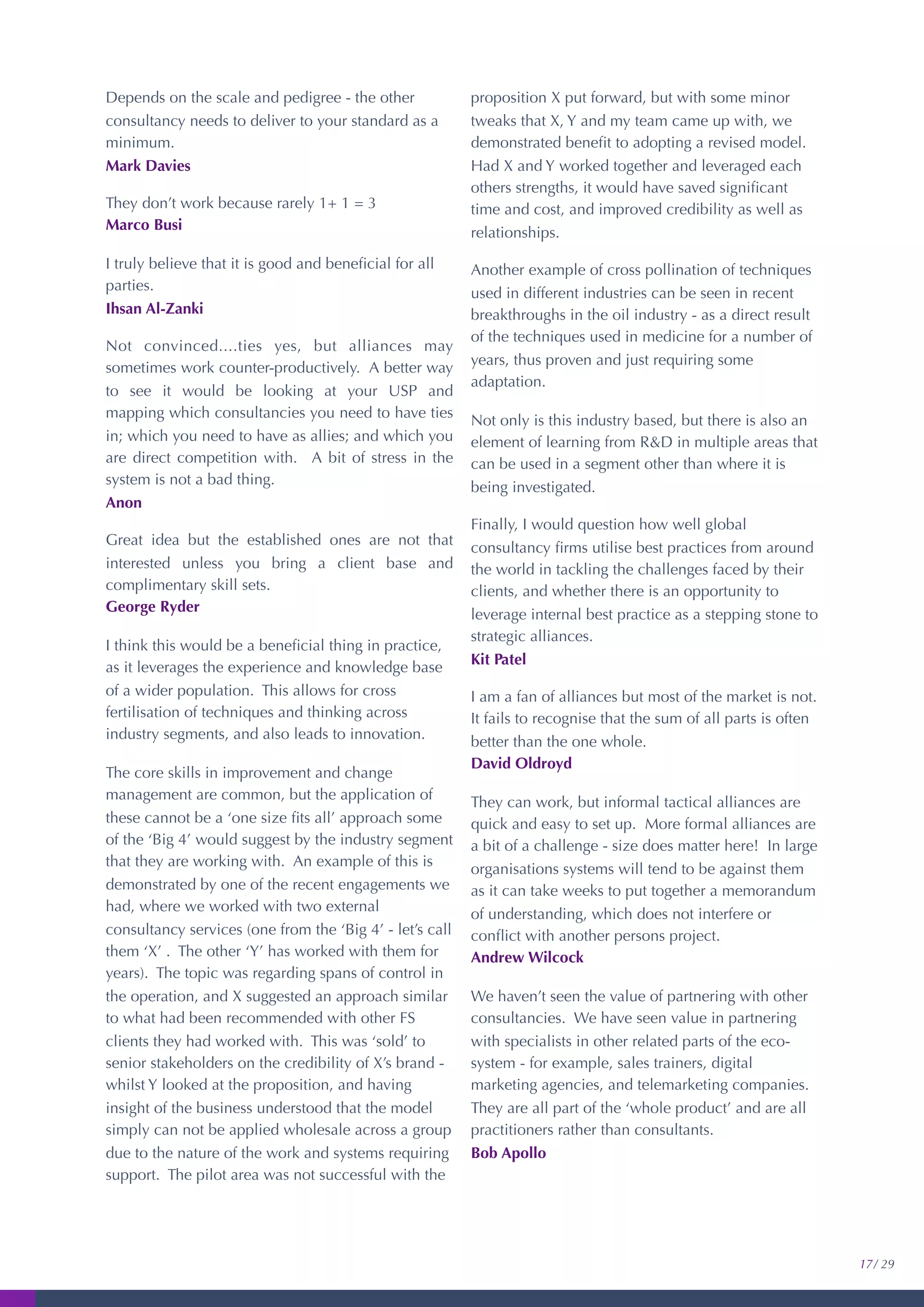 Depends on the scale and pedigree - the other
consultancy needs to deliver to your standard as a
minimum.
Mark Davies
They don’t work because rarely 1+ 1 = 3
Marco Busi
I truly believe that it is good and beneﬁcial for all
parties.
Ihsan Al-Zanki
Not convinced....ties yes, but alliances may
sometimes work counter-productively. A better way
to see it would be looking at your USP and
mapping which consultancies you need to have ties
in; which you need to have as allies; and which you
are direct competition with. A bit of stress in the
system is not a bad thing.
Anon
Great idea but the established ones are not that
interested unless you bring a client base and
complimentary skill sets.
George Ryder
I think this would be a beneﬁcial thing in practice,
as it leverages the experience and knowledge base
of a wider population. This allows for cross
fertilisation of techniques and thinking across
industry segments, and also leads to innovation.
The core skills in improvement and change
management are common, but the application of
these cannot be a ‘one size ﬁts all’ approach some
of the ‘Big 4’ would suggest by the industry segment
that they are working with. An example of this is
demonstrated by one of the recent engagements we
had, where we worked with two external
consultancy services (one from the ‘Big 4’ - let’s call
them ‘X’ . The other ‘Y’ has worked with them for
years). The topic was regarding spans of control in
the operation, and X suggested an approach similar
to what had been recommended with other FS
clients they had worked with. This was ‘sold’ to
senior stakeholders on the credibility of X’s brand -
whilst Y looked at the proposition, and having
insight of the business understood that the model
simply can not be applied wholesale across a group
due to the nature of the work and systems requiring
support. The pilot area was not successful with the
proposition X put forward, but with some minor
tweaks that X, Y and my team came up with, we
demonstrated beneﬁt to adopting a revised model.
Had X and Y worked together and leveraged each
others strengths, it would have saved signiﬁcant
time and cost, and improved credibility as well as
relationships.
Another example of cross pollination of techniques
used in different industries can be seen in recent
breakthroughs in the oil industry - as a direct result
of the techniques used in medicine for a number of
years, thus proven and just requiring some
adaptation.
Not only is this industry based, but there is also an
element of learning from R&D in multiple areas that
can be used in a segment other than where it is
being investigated.
Finally, I would question how well global
consultancy ﬁrms utilise best practices from around
the world in tackling the challenges faced by their
clients, and whether there is an opportunity to
leverage internal best practice as a stepping stone to
strategic alliances.
Kit Patel
I am a fan of alliances but most of the market is not.
It fails to recognise that the sum of all parts is often
better than the one whole.
David Oldroyd
They can work, but informal tactical alliances are
quick and easy to set up. More formal alliances are
a bit of a challenge - size does matter here! In large
organisations systems will tend to be against them
as it can take weeks to put together a memorandum
of understanding, which does not interfere or
conﬂict with another persons project.
Andrew Wilcock
We haven’t seen the value of partnering with other
consultancies. We have seen value in partnering
with specialists in other related parts of the eco-
system - for example, sales trainers, digital
marketing agencies, and telemarketing companies.
They are all part of the ‘whole product’ and are all
practitioners rather than consultants.
Bob Apollo
17/ 29
 
