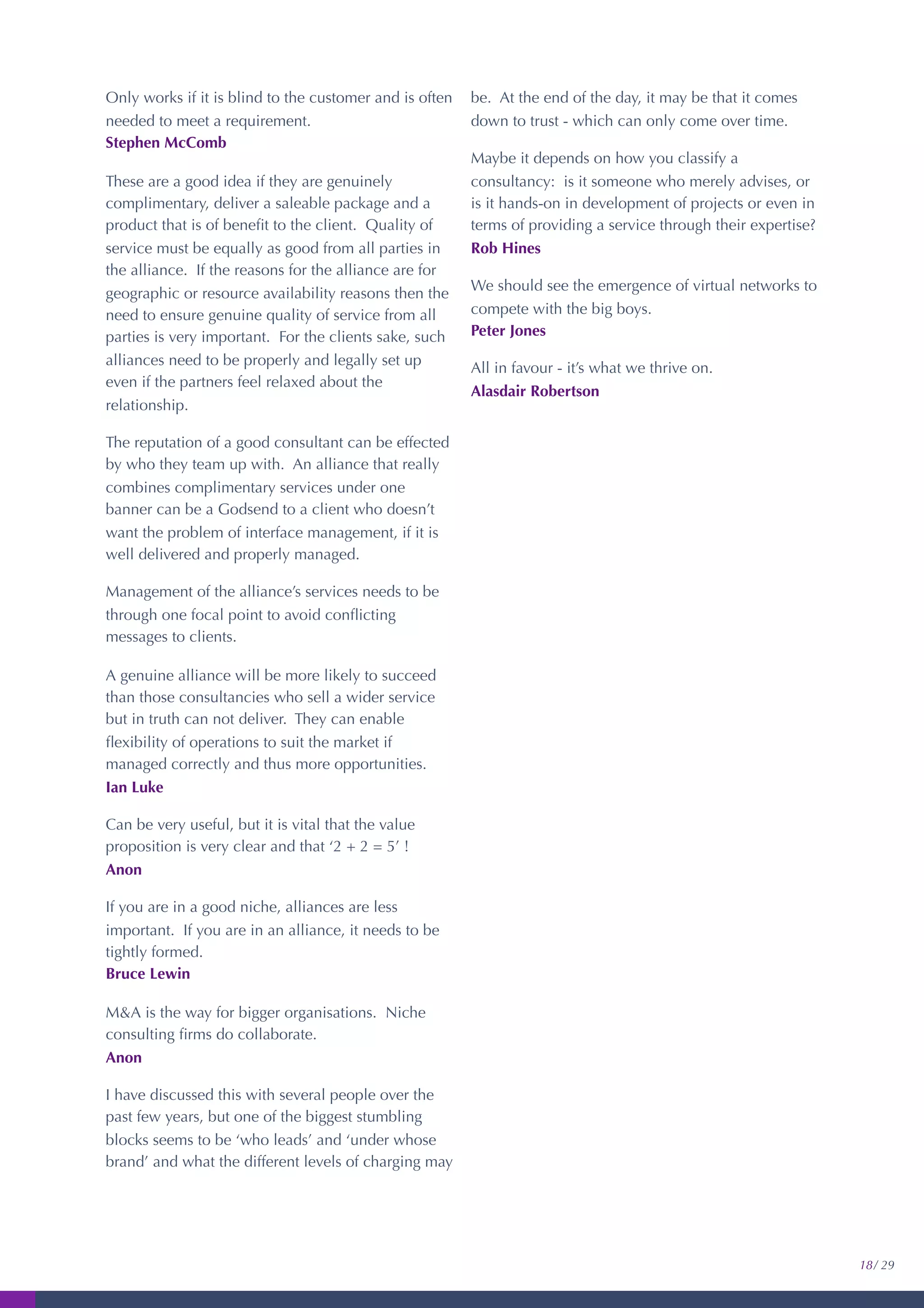 Only works if it is blind to the customer and is often
needed to meet a requirement.
Stephen McComb
These are a good idea if they are genuinely
complimentary, deliver a saleable package and a
product that is of beneﬁt to the client. Quality of
service must be equally as good from all parties in
the alliance. If the reasons for the alliance are for
geographic or resource availability reasons then the
need to ensure genuine quality of service from all
parties is very important. For the clients sake, such
alliances need to be properly and legally set up
even if the partners feel relaxed about the
relationship.
The reputation of a good consultant can be effected
by who they team up with. An alliance that really
combines complimentary services under one
banner can be a Godsend to a client who doesn’t
want the problem of interface management, if it is
well delivered and properly managed.
Management of the alliance’s services needs to be
through one focal point to avoid conﬂicting
messages to clients.
A genuine alliance will be more likely to succeed
than those consultancies who sell a wider service
but in truth can not deliver. They can enable
ﬂexibility of operations to suit the market if
managed correctly and thus more opportunities.
Ian Luke
Can be very useful, but it is vital that the value
proposition is very clear and that ‘2 + 2 = 5’ !
Anon
If you are in a good niche, alliances are less
important. If you are in an alliance, it needs to be
tightly formed.
Bruce Lewin
M&A is the way for bigger organisations. Niche
consulting ﬁrms do collaborate.
Anon
I have discussed this with several people over the
past few years, but one of the biggest stumbling
blocks seems to be ‘who leads’ and ‘under whose
brand’ and what the different levels of charging may
be. At the end of the day, it may be that it comes
down to trust - which can only come over time.
Maybe it depends on how you classify a
consultancy: is it someone who merely advises, or
is it hands-on in development of projects or even in
terms of providing a service through their expertise?
Rob Hines
We should see the emergence of virtual networks to
compete with the big boys.
Peter Jones
All in favour - it’s what we thrive on.
Alasdair Robertson
18/ 29
 