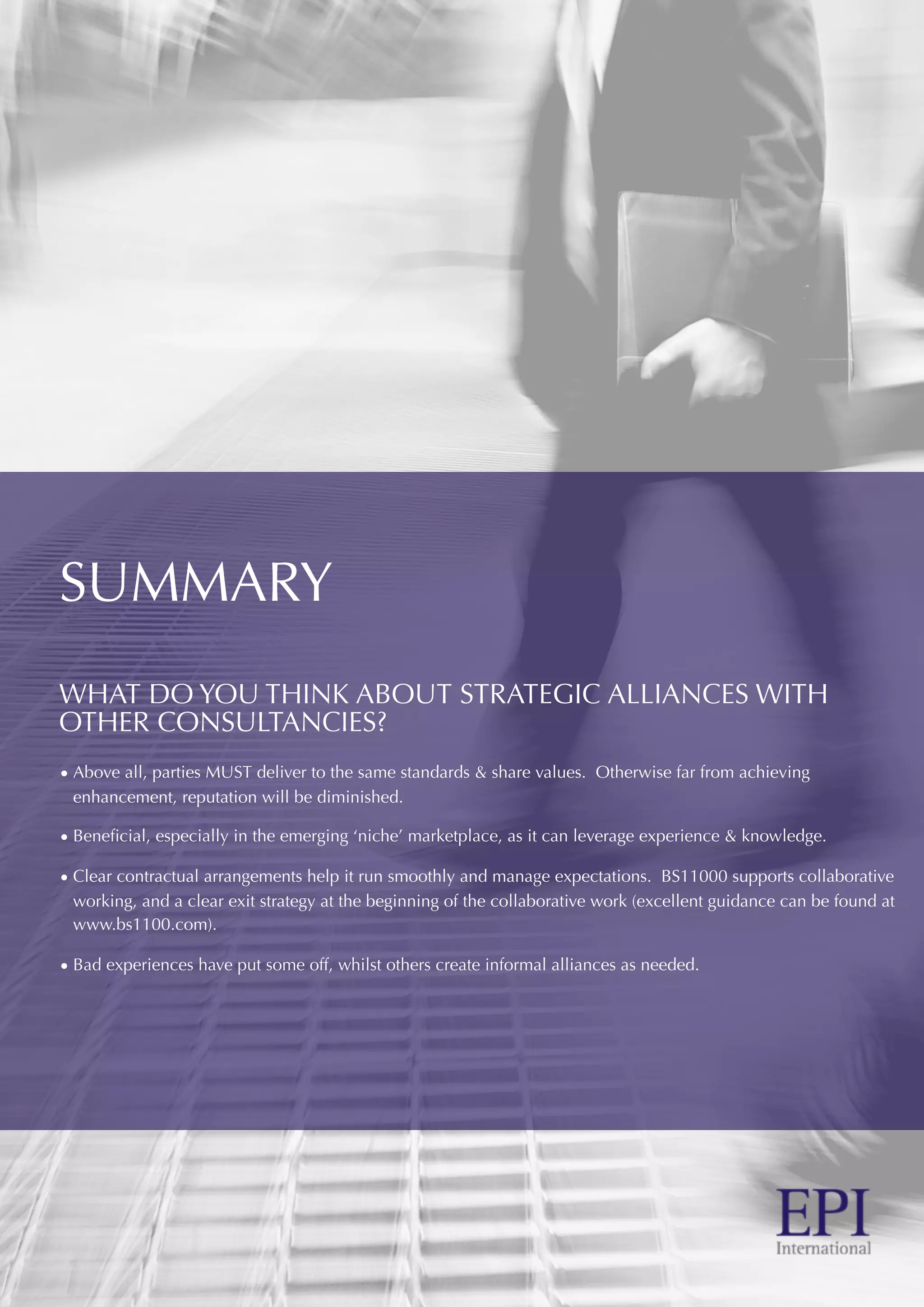 SUMMARY
WHAT DO YOU THINK ABOUT STRATEGIC ALLIANCES WITH
OTHER CONSULTANCIES?
• Above all, parties MUST deliver to the same standards & share values. Otherwise far from achieving
enhancement, reputation will be diminished.
• Beneﬁcial, especially in the emerging ‘niche’ marketplace, as it can leverage experience & knowledge.
• Clear contractual arrangements help it run smoothly and manage expectations. BS11000 supports collaborative
working, and a clear exit strategy at the beginning of the collaborative work (excellent guidance can be found at
www.bs1100.com).
• Bad experiences have put some off, whilst others create informal alliances as needed.
 