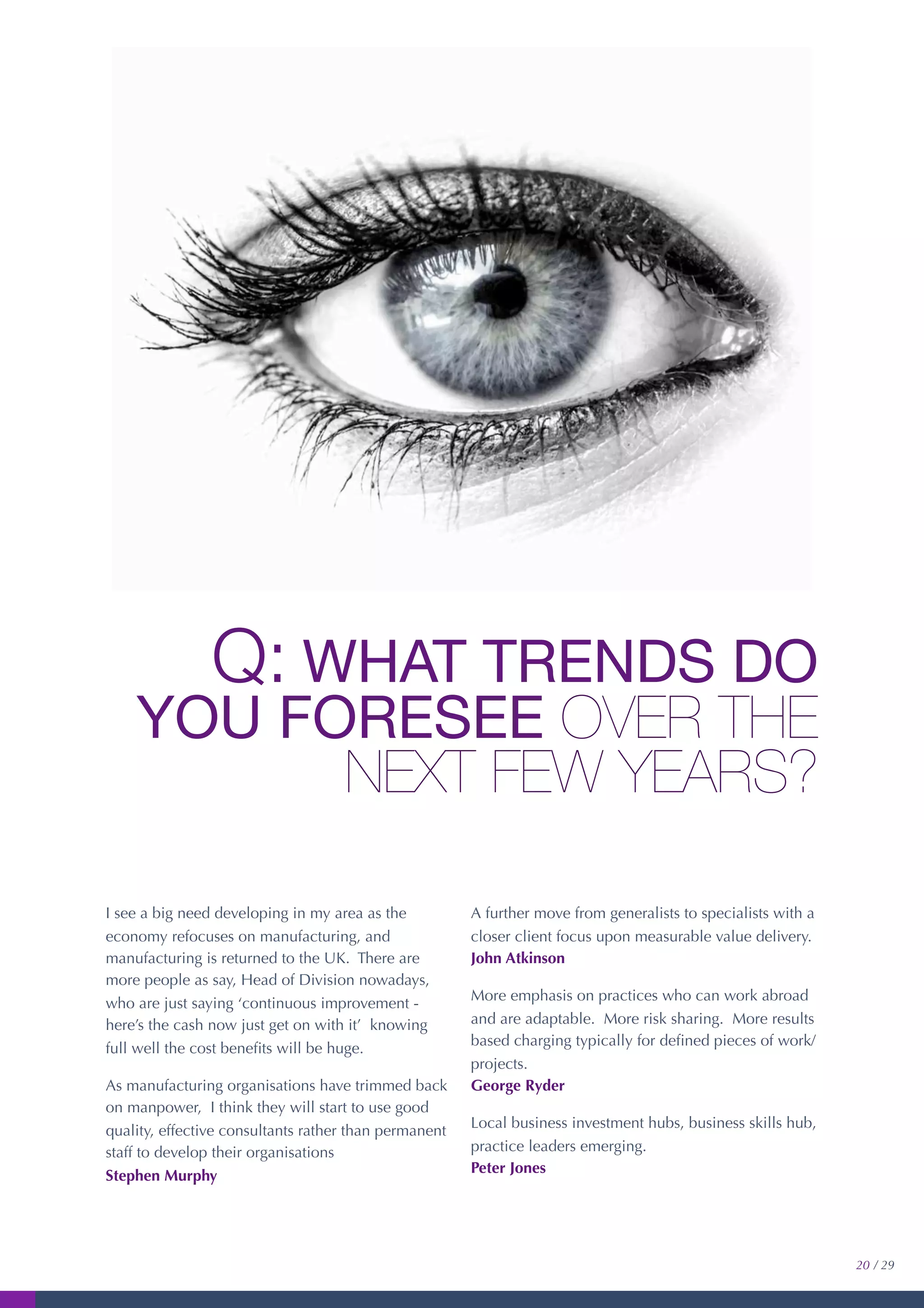 Q: WHAT TRENDS DO
YOU FORESEE OVER THE
NEXT FEW YEARS?
I see a big need developing in my area as the
economy refocuses on manufacturing, and
manufacturing is returned to the UK. There are
more people as say, Head of Division nowadays,
who are just saying ‘continuous improvement -
here’s the cash now just get on with it’ knowing
full well the cost beneﬁts will be huge.
As manufacturing organisations have trimmed back
on manpower, I think they will start to use good
quality, effective consultants rather than permanent
staff to develop their organisations
Stephen Murphy
A further move from generalists to specialists with a
closer client focus upon measurable value delivery.
John Atkinson
More emphasis on practices who can work abroad
and are adaptable. More risk sharing. More results
based charging typically for deﬁned pieces of work/
projects.
George Ryder
Local business investment hubs, business skills hub,
practice leaders emerging.
Peter Jones
20 / 29
 