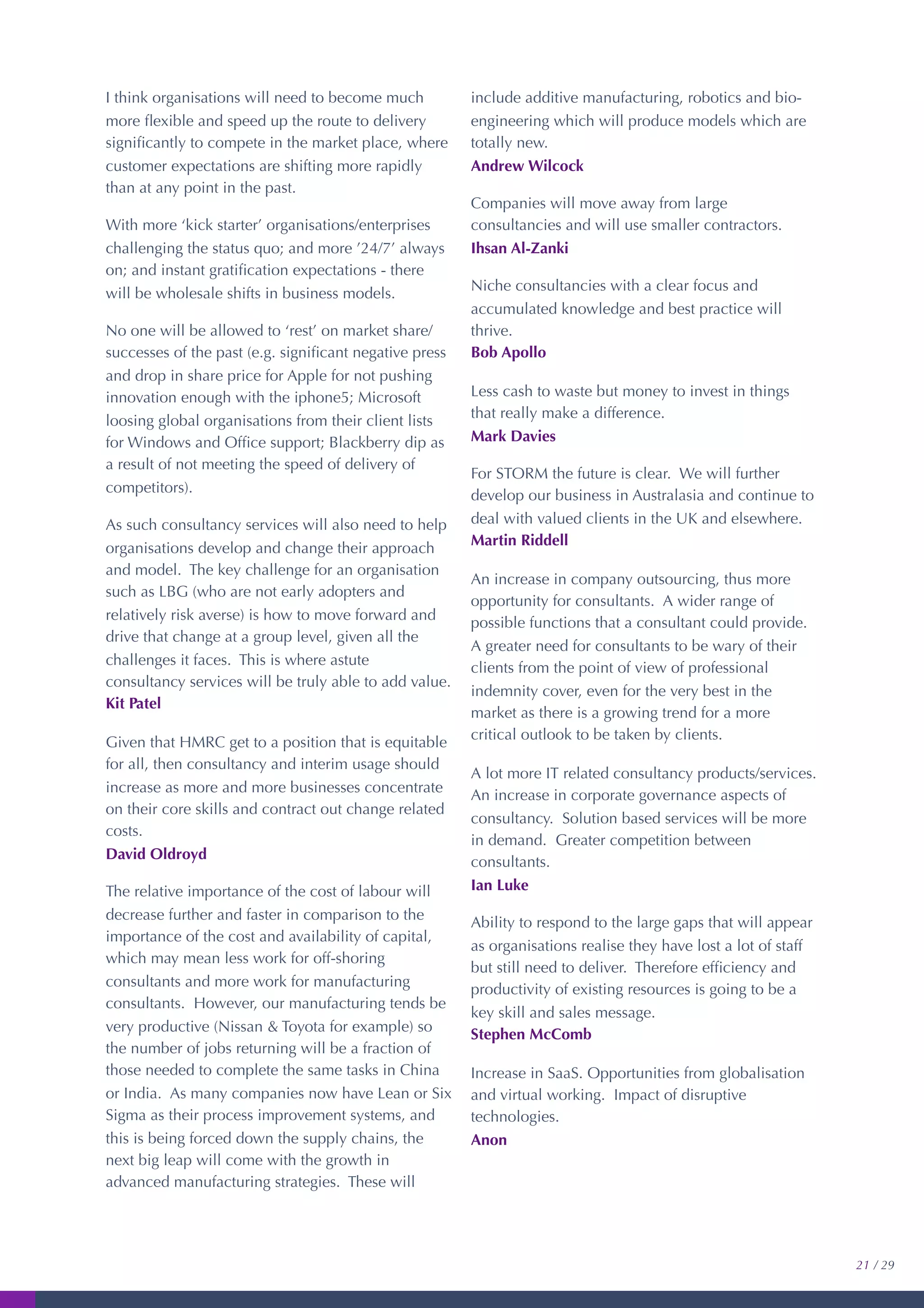 I think organisations will need to become much
more ﬂexible and speed up the route to delivery
signiﬁcantly to compete in the market place, where
customer expectations are shifting more rapidly
than at any point in the past.
With more ‘kick starter’ organisations/enterprises
challenging the status quo; and more ’24/7’ always
on; and instant gratiﬁcation expectations - there
will be wholesale shifts in business models.
No one will be allowed to ‘rest’ on market share/
successes of the past (e.g. signiﬁcant negative press
and drop in share price for Apple for not pushing
innovation enough with the iphone5; Microsoft
loosing global organisations from their client lists
for Windows and Ofﬁce support; Blackberry dip as
a result of not meeting the speed of delivery of
competitors).
As such consultancy services will also need to help
organisations develop and change their approach
and model. The key challenge for an organisation
such as LBG (who are not early adopters and
relatively risk averse) is how to move forward and
drive that change at a group level, given all the
challenges it faces. This is where astute
consultancy services will be truly able to add value.
Kit Patel
Given that HMRC get to a position that is equitable
for all, then consultancy and interim usage should
increase as more and more businesses concentrate
on their core skills and contract out change related
costs.
David Oldroyd
The relative importance of the cost of labour will
decrease further and faster in comparison to the
importance of the cost and availability of capital,
which may mean less work for off-shoring
consultants and more work for manufacturing
consultants. However, our manufacturing tends be
very productive (Nissan & Toyota for example) so
the number of jobs returning will be a fraction of
those needed to complete the same tasks in China
or India. As many companies now have Lean or Six
Sigma as their process improvement systems, and
this is being forced down the supply chains, the
next big leap will come with the growth in
advanced manufacturing strategies. These will
include additive manufacturing, robotics and bio-
engineering which will produce models which are
totally new.
Andrew Wilcock
Companies will move away from large
consultancies and will use smaller contractors.
Ihsan Al-Zanki
Niche consultancies with a clear focus and
accumulated knowledge and best practice will
thrive.
Bob Apollo
Less cash to waste but money to invest in things
that really make a difference.
Mark Davies
For STORM the future is clear. We will further
develop our business in Australasia and continue to
deal with valued clients in the UK and elsewhere.
Martin Riddell
An increase in company outsourcing, thus more
opportunity for consultants. A wider range of
possible functions that a consultant could provide.
A greater need for consultants to be wary of their
clients from the point of view of professional
indemnity cover, even for the very best in the
market as there is a growing trend for a more
critical outlook to be taken by clients.
A lot more IT related consultancy products/services.
An increase in corporate governance aspects of
consultancy. Solution based services will be more
in demand. Greater competition between
consultants.
Ian Luke
Ability to respond to the large gaps that will appear
as organisations realise they have lost a lot of staff
but still need to deliver. Therefore efﬁciency and
productivity of existing resources is going to be a
key skill and sales message.
Stephen McComb
Increase in SaaS. Opportunities from globalisation
and virtual working. Impact of disruptive
technologies.
Anon
21 / 29
 