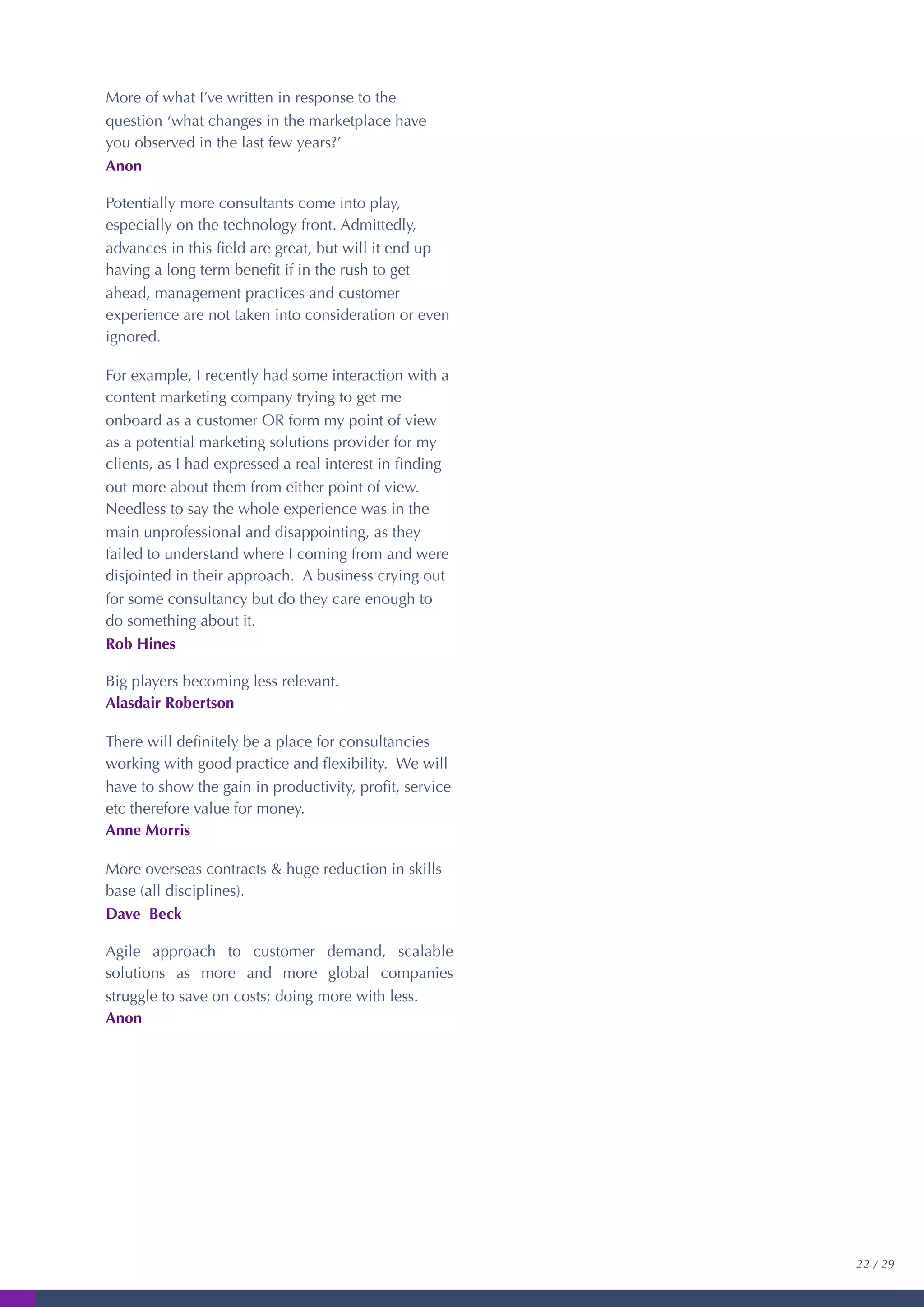 More of what I’ve written in response to the
question ‘what changes in the marketplace have
you observed in the last few years?’
Anon
Potentially more consultants come into play,
especially on the technology front. Admittedly,
advances in this ﬁeld are great, but will it end up
having a long term beneﬁt if in the rush to get
ahead, management practices and customer
experience are not taken into consideration or even
ignored.
For example, I recently had some interaction with a
content marketing company trying to get me
onboard as a customer OR form my point of view
as a potential marketing solutions provider for my
clients, as I had expressed a real interest in ﬁnding
out more about them from either point of view.
Needless to say the whole experience was in the
main unprofessional and disappointing, as they
failed to understand where I coming from and were
disjointed in their approach. A business crying out
for some consultancy but do they care enough to
do something about it.
Rob Hines
Big players becoming less relevant.
Alasdair Robertson
There will deﬁnitely be a place for consultancies
working with good practice and ﬂexibility. We will
have to show the gain in productivity, proﬁt, service
etc therefore value for money.
Anne Morris
More overseas contracts & huge reduction in skills
base (all disciplines).
Dave Beck
Agile approach to customer demand, scalable
solutions as more and more global companies
struggle to save on costs; doing more with less.
Anon
22 / 29
 