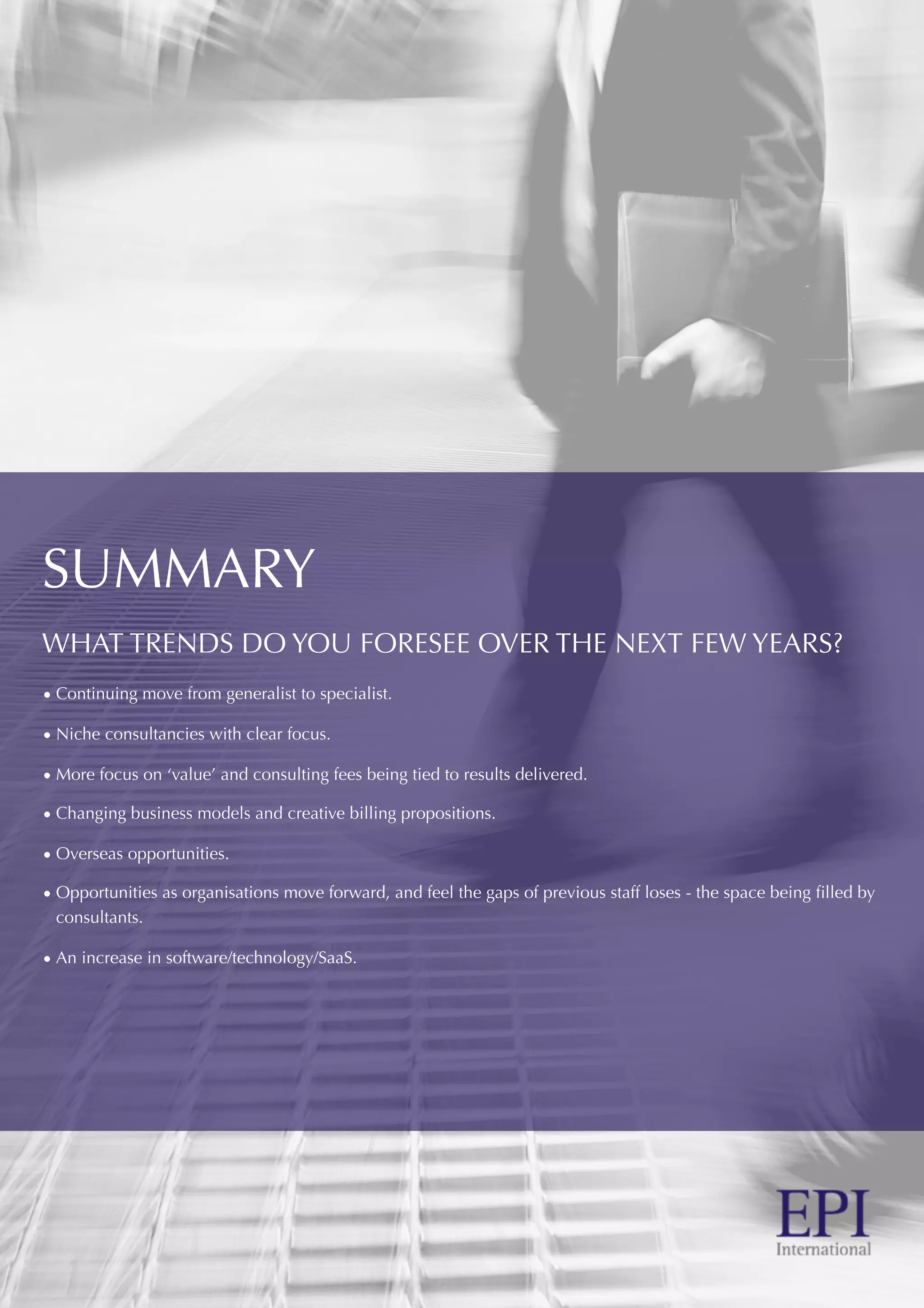 SUMMARY
WHAT TRENDS DO YOU FORESEE OVER THE NEXT FEW YEARS?
• Continuing move from generalist to specialist.
• Niche consultancies with clear focus.
• More focus on ‘value’ and consulting fees being tied to results delivered.
• Changing business models and creative billing propositions.
• Overseas opportunities.
• Opportunities as organisations move forward, and feel the gaps of previous staff loses - the space being ﬁlled by
consultants.
• An increase in software/technology/SaaS.
 