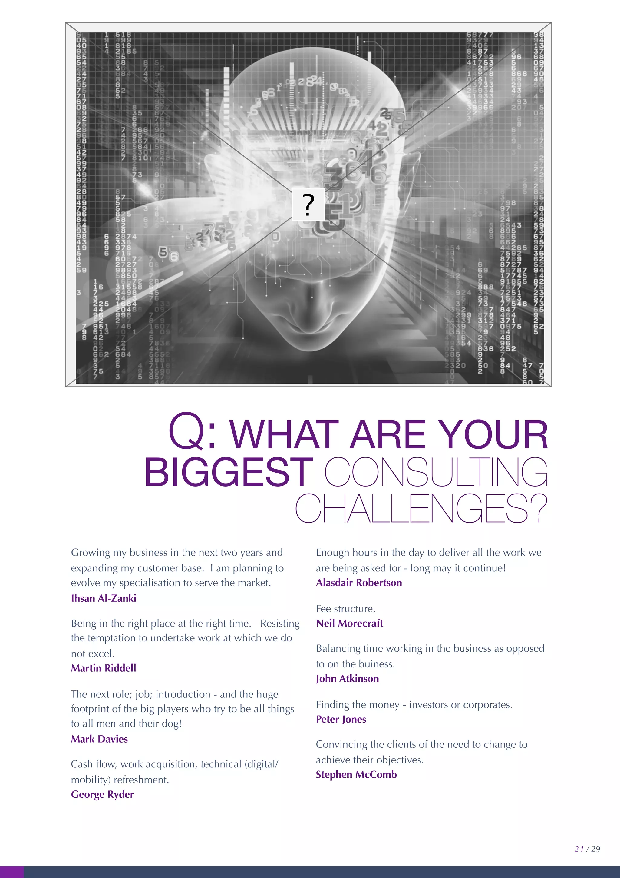 Q: WHAT ARE YOUR
BIGGEST CONSULTING
CHALLENGES?
Growing my business in the next two years and
expanding my customer base. I am planning to
evolve my specialisation to serve the market.
Ihsan Al-Zanki
Being in the right place at the right time. Resisting
the temptation to undertake work at which we do
not excel.
Martin Riddell
The next role; job; introduction - and the huge
footprint of the big players who try to be all things
to all men and their dog!
Mark Davies
Cash ﬂow, work acquisition, technical (digital/
mobility) refreshment.
George Ryder
Enough hours in the day to deliver all the work we
are being asked for - long may it continue!
Alasdair Robertson
Fee structure.
Neil Morecraft
Balancing time working in the business as opposed
to on the buiness.
John Atkinson
Finding the money - investors or corporates.
Peter Jones
Convincing the clients of the need to change to
achieve their objectives.
Stephen McComb
24 / 29
 