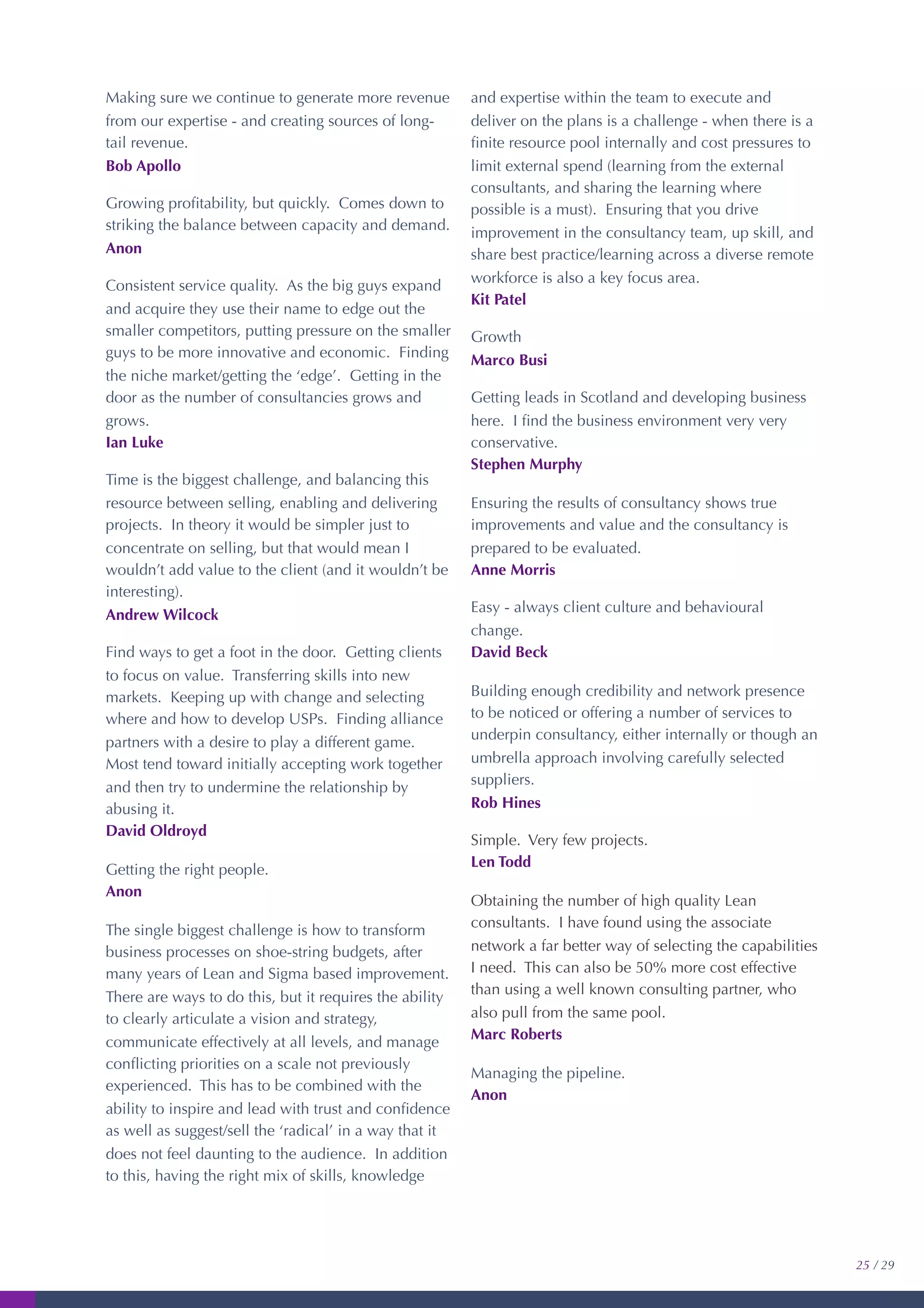 Making sure we continue to generate more revenue
from our expertise - and creating sources of long-
tail revenue.
Bob Apollo
Growing proﬁtability, but quickly. Comes down to
striking the balance between capacity and demand.
Anon
Consistent service quality. As the big guys expand
and acquire they use their name to edge out the
smaller competitors, putting pressure on the smaller
guys to be more innovative and economic. Finding
the niche market/getting the ‘edge’. Getting in the
door as the number of consultancies grows and
grows.
Ian Luke
Time is the biggest challenge, and balancing this
resource between selling, enabling and delivering
projects. In theory it would be simpler just to
concentrate on selling, but that would mean I
wouldn’t add value to the client (and it wouldn’t be
interesting).
Andrew Wilcock
Find ways to get a foot in the door. Getting clients
to focus on value. Transferring skills into new
markets. Keeping up with change and selecting
where and how to develop USPs. Finding alliance
partners with a desire to play a different game.
Most tend toward initially accepting work together
and then try to undermine the relationship by
abusing it.
David Oldroyd
Getting the right people.
Anon
The single biggest challenge is how to transform
business processes on shoe-string budgets, after
many years of Lean and Sigma based improvement.
There are ways to do this, but it requires the ability
to clearly articulate a vision and strategy,
communicate effectively at all levels, and manage
conﬂicting priorities on a scale not previously
experienced. This has to be combined with the
ability to inspire and lead with trust and conﬁdence
as well as suggest/sell the ‘radical’ in a way that it
does not feel daunting to the audience. In addition
to this, having the right mix of skills, knowledge
and expertise within the team to execute and
deliver on the plans is a challenge - when there is a
ﬁnite resource pool internally and cost pressures to
limit external spend (learning from the external
consultants, and sharing the learning where
possible is a must). Ensuring that you drive
improvement in the consultancy team, up skill, and
share best practice/learning across a diverse remote
workforce is also a key focus area.
Kit Patel
Growth
Marco Busi
Getting leads in Scotland and developing business
here. I ﬁnd the business environment very very
conservative.
Stephen Murphy
Ensuring the results of consultancy shows true
improvements and value and the consultancy is
prepared to be evaluated.
Anne Morris
Easy - always client culture and behavioural
change.
David Beck
Building enough credibility and network presence
to be noticed or offering a number of services to
underpin consultancy, either internally or though an
umbrella approach involving carefully selected
suppliers.
Rob Hines
Simple. Very few projects.
Len Todd
Obtaining the number of high quality Lean
consultants. I have found using the associate
network a far better way of selecting the capabilities
I need. This can also be 50% more cost effective
than using a well known consulting partner, who
also pull from the same pool.
Marc Roberts
Managing the pipeline.
Anon
25 / 29
 