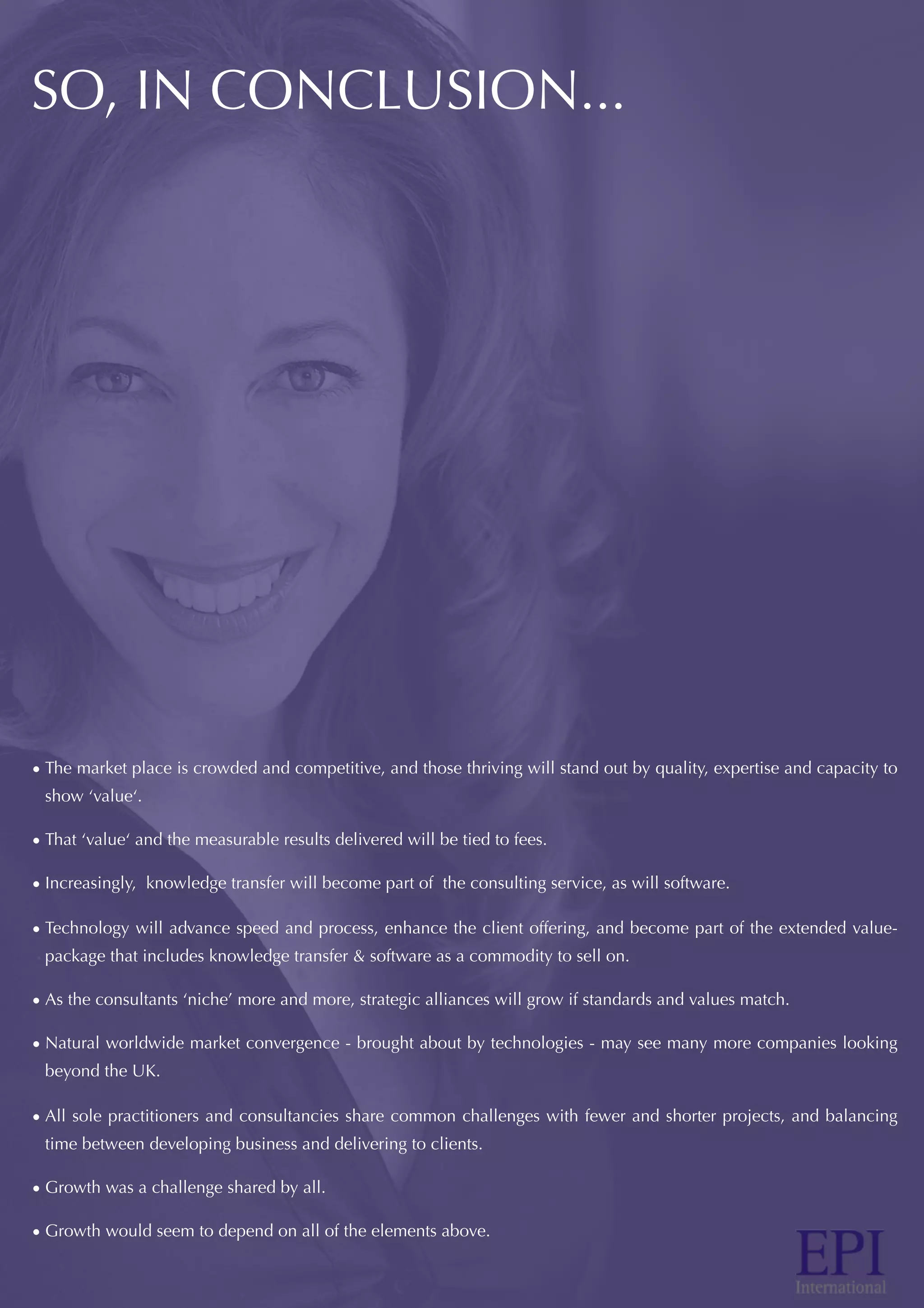 SO, IN CONCLUSION...
• The market place is crowded and competitive, and those thriving will stand out by quality, expertise and capacity to
show ‘value‘.
• That ‘value‘ and the measurable results delivered will be tied to fees.
• Increasingly, knowledge transfer will become part of the consulting service, as will software.
• Technology will advance speed and process, enhance the client offering, and become part of the extended value-
package that includes knowledge transfer & software as a commodity to sell on.
• As the consultants ‘niche’ more and more, strategic alliances will grow if standards and values match.
• Natural worldwide market convergence - brought about by technologies - may see many more companies looking
beyond the UK.
• All sole practitioners and consultancies share common challenges with fewer and shorter projects, and balancing
time between developing business and delivering to clients.
• Growth was a challenge shared by all.
• Growth would seem to depend on all of the elements above.
 