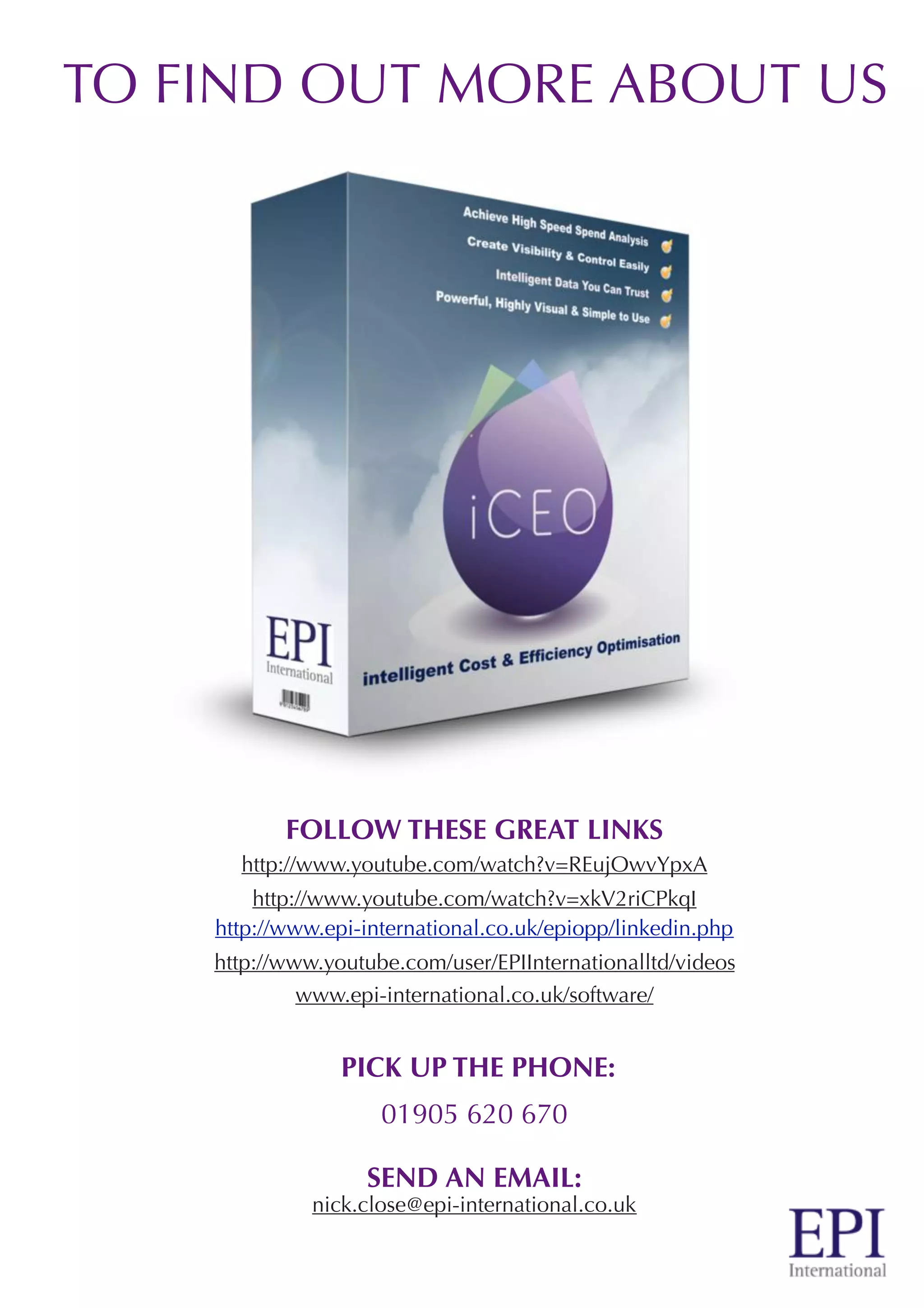 TO FIND OUT MORE ABOUT US
FOLLOW THESE GREAT LINKS
http://www.youtube.com/watch?v=REujOwvYpxA
http://www.youtube.com/watch?v=xkV2riCPkqI
http://www.epi-international.co.uk/epiopp/linkedin.php
http://www.youtube.com/user/EPIInternationalltd/videos
www.epi-international.co.uk/software/
PICK UP THE PHONE:
01905 620 670
SEND AN EMAIL:
nick.close@epi-international.co.uk
 