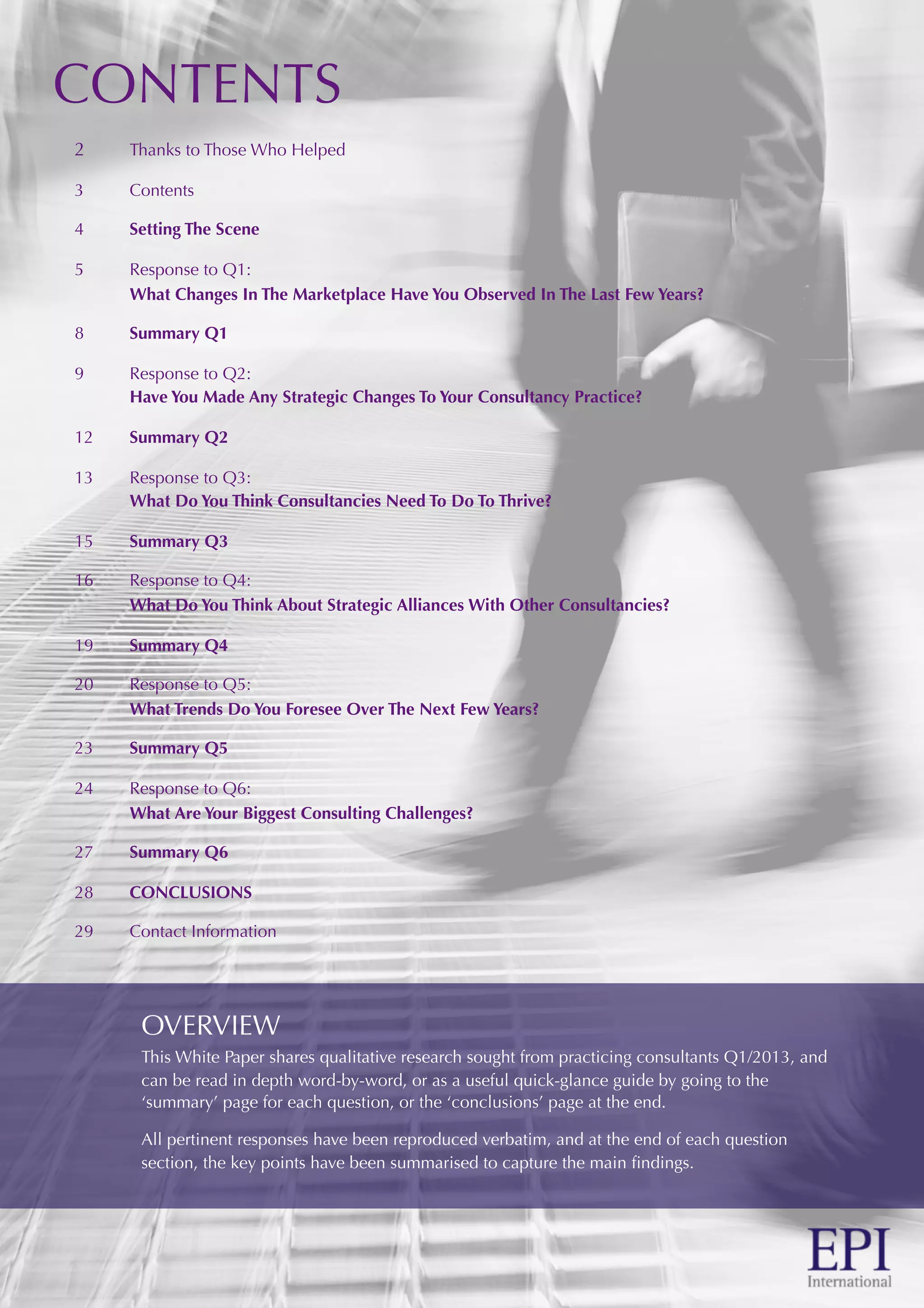 CONTENTS
2 Thanks to Those Who Helped
3 Contents
4 Setting The Scene
5 Response to Q1:
What Changes In The Marketplace Have You Observed In The Last Few Years?
8 Summary Q1
9 Response to Q2:
Have You Made Any Strategic Changes To Your Consultancy Practice?
12 Summary Q2
13 Response to Q3:
What Do You Think Consultancies Need To Do To Thrive?
15 Summary Q3
16 Response to Q4:
What Do You Think About Strategic Alliances With Other Consultancies?
19 Summary Q4
20 Response to Q5:
What Trends Do You Foresee Over The Next Few Years?
23 Summary Q5
24 Response to Q6:
What Are Your Biggest Consulting Challenges?
27 Summary Q6
28 CONCLUSIONS
29 Contact Information
OVERVIEW
This White Paper shares qualitative research sought from practicing consultants Q1/2013, and
can be read in depth word-by-word, or as a useful quick-glance guide by going to the
‘summary’ page for each question, or the ‘conclusions’ page at the end.
All pertinent responses have been reproduced verbatim, and at the end of each question
section, the key points have been summarised to capture the main ﬁndings.
 