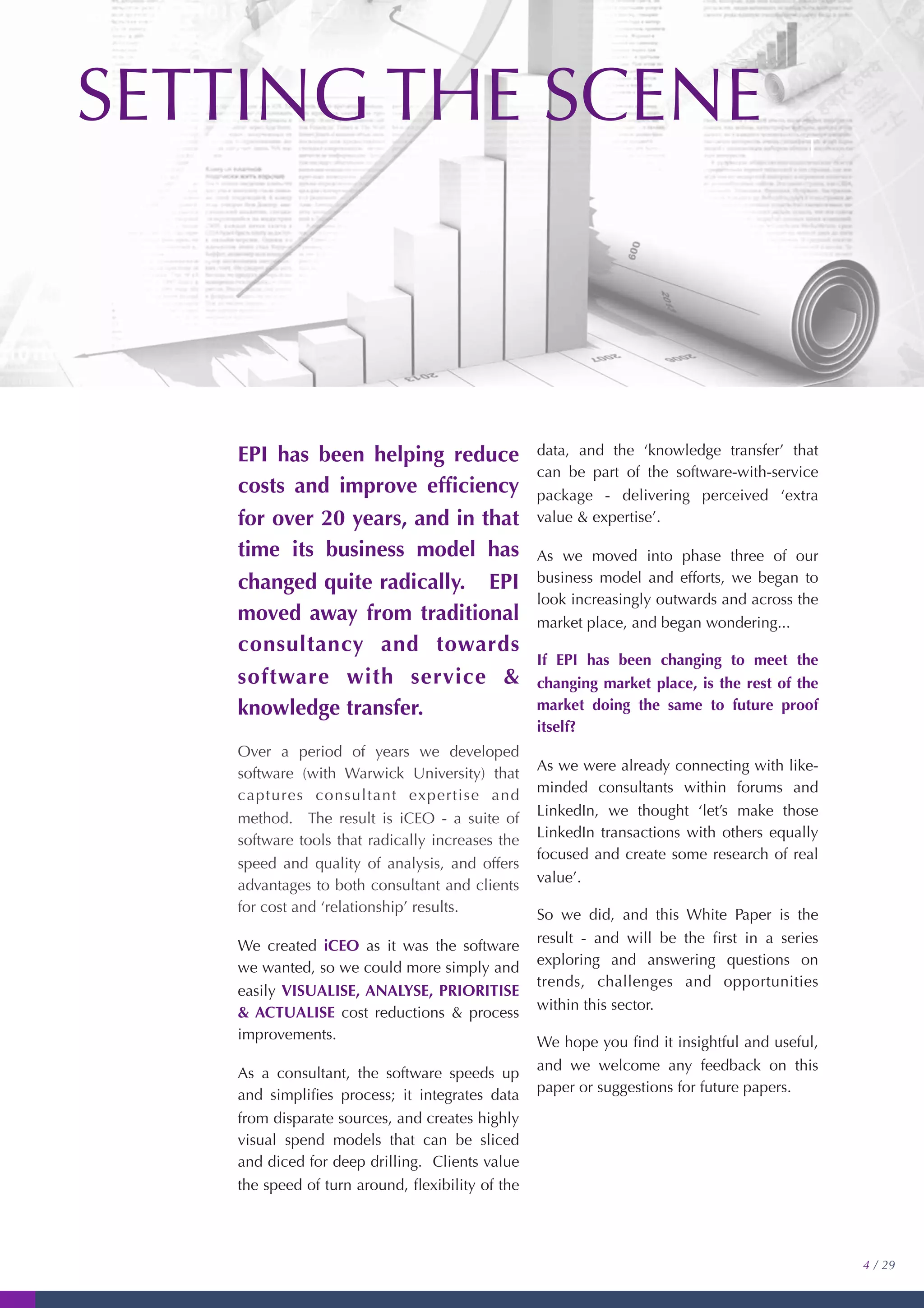 EPI has been helping reduce
costs and improve efﬁciency
for over 20 years, and in that
time its business model has
changed quite radically. EPI
moved away from traditional
consultancy and towards
software with service &
knowledge transfer.
Over a period of years we developed
software (with Warwick University) that
captures consultant expertise and
method. The result is iCEO - a suite of
software tools that radically increases the
speed and quality of analysis, and offers
advantages to both consultant and clients
for cost and ‘relationship’ results.
We created iCEO as it was the software
we wanted, so we could more simply and
easily VISUALISE, ANALYSE, PRIORITISE
& ACTUALISE cost reductions & process
improvements.
As a consultant, the software speeds up
and simpliﬁes process; it integrates data
from disparate sources, and creates highly
visual spend models that can be sliced
and diced for deep drilling. Clients value
the speed of turn around, ﬂexibility of the
data, and the ‘knowledge transfer’ that
can be part of the software-with-service
package - delivering perceived ‘extra
value & expertise’.
As we moved into phase three of our
business model and efforts, we began to
look increasingly outwards and across the
market place, and began wondering...
If EPI has been changing to meet the
changing market place, is the rest of the
market doing the same to future proof
itself?
As we were already connecting with like-
minded consultants within forums and
LinkedIn, we thought ‘let’s make those
LinkedIn transactions with others equally
focused and create some research of real
value’.
So we did, and this White Paper is the
result - and will be the ﬁrst in a series
exploring and answering questions on
trends, challenges and opportunities
within this sector.
We hope you ﬁnd it insightful and useful,
and we welcome any feedback on this
paper or suggestions for future papers.
4 / 29
SETTING THE SCENE
T
 
