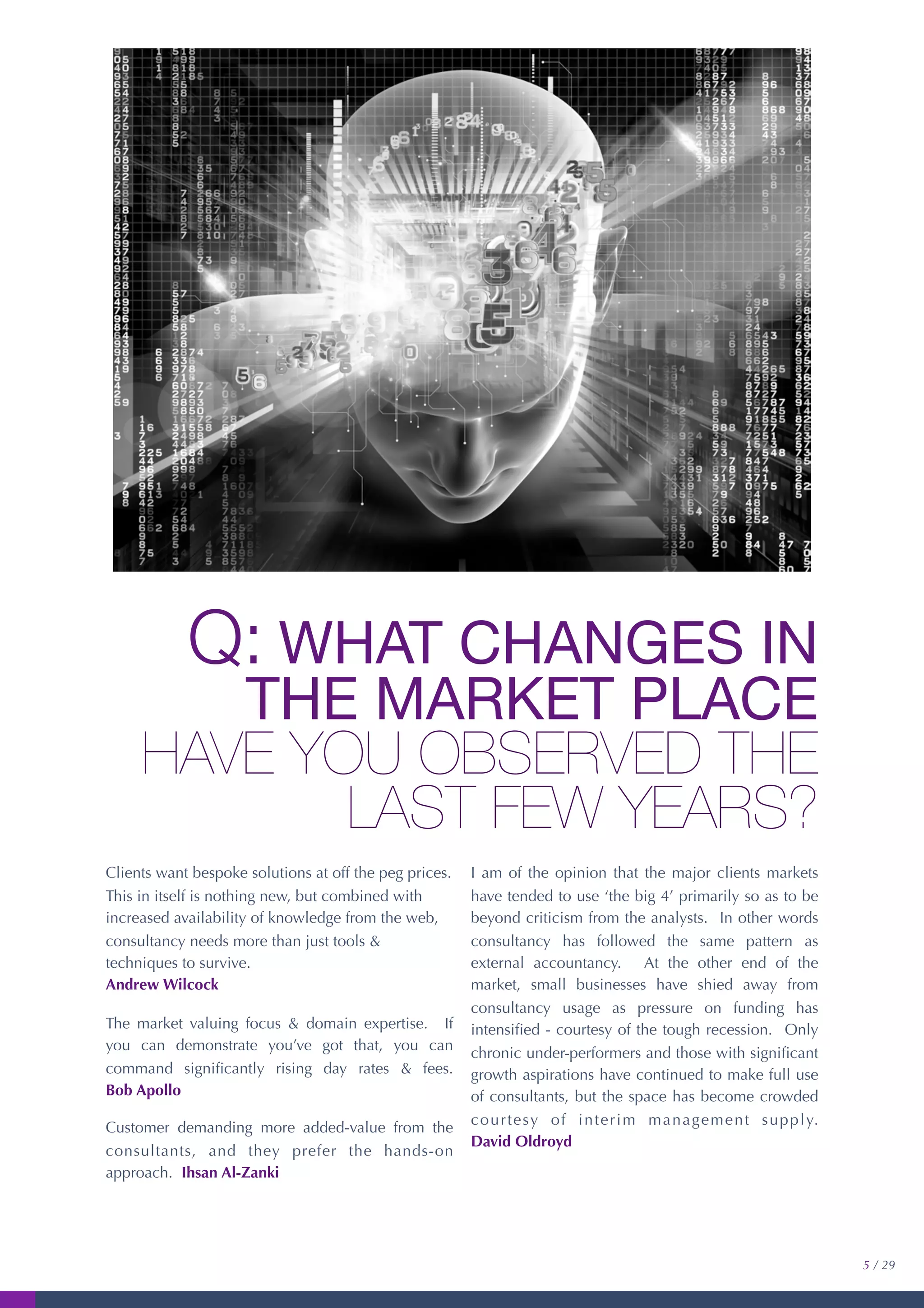 Q: WHAT CHANGES IN
THE MARKET PLACE
HAVE YOU OBSERVED THE
LAST FEW YEARS?
Clients want bespoke solutions at off the peg prices.
This in itself is nothing new, but combined with
increased availability of knowledge from the web,
consultancy needs more than just tools &
techniques to survive.
Andrew Wilcock
The market valuing focus & domain expertise. If
you can demonstrate you’ve got that, you can
command signiﬁcantly rising day rates & fees.
Bob Apollo
Customer demanding more added-value from the
consultants, and they prefer the hands-on
approach. Ihsan Al-Zanki
I am of the opinion that the major clients markets
have tended to use ‘the big 4’ primarily so as to be
beyond criticism from the analysts. In other words
consultancy has followed the same pattern as
external accountancy. At the other end of the
market, small businesses have shied away from
consultancy usage as pressure on funding has
intensiﬁed - courtesy of the tough recession. Only
chronic under-performers and those with signiﬁcant
growth aspirations have continued to make full use
of consultants, but the space has become crowded
courtesy of interim management supply.
David Oldroyd
5 / 29
 