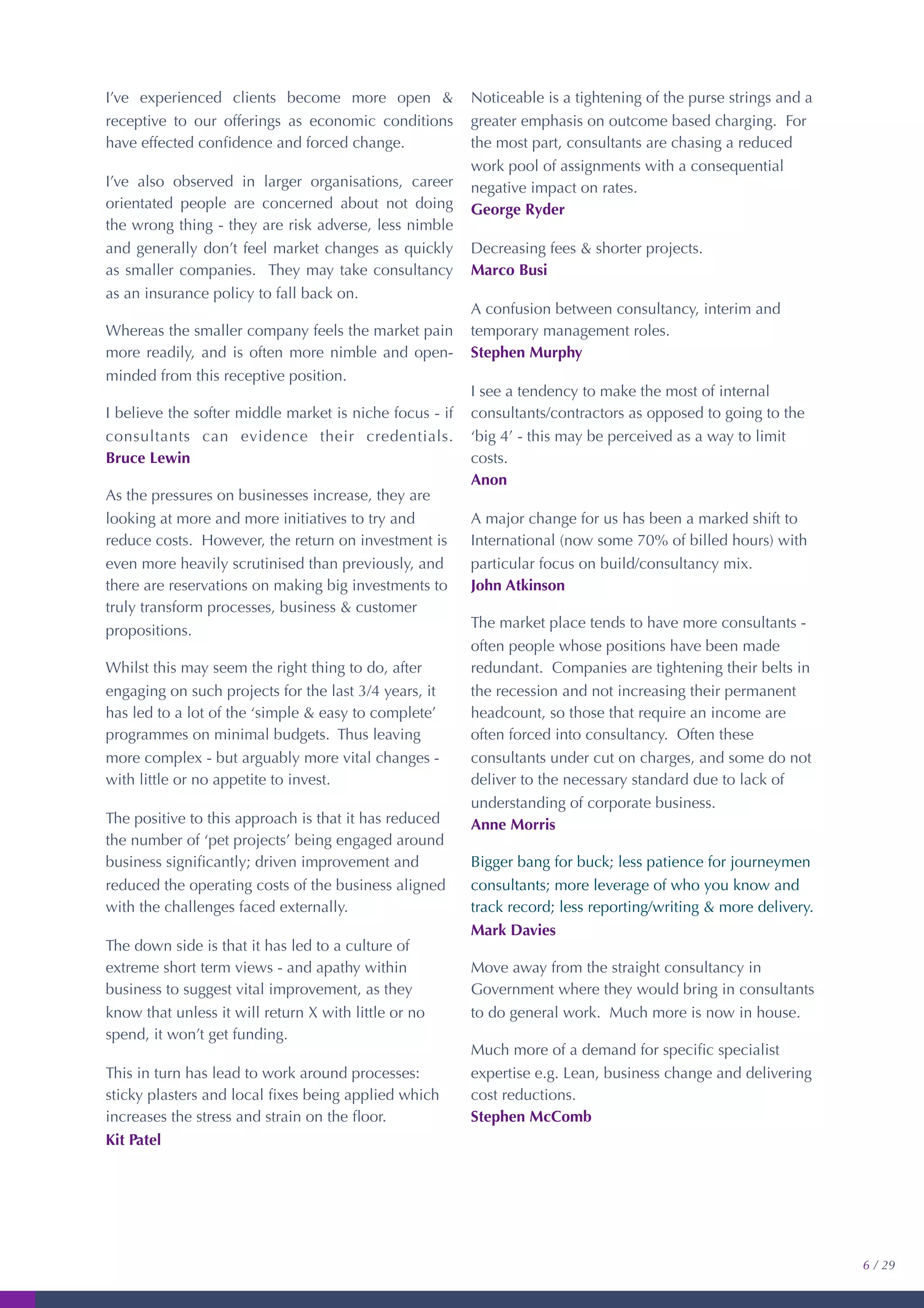 I’ve experienced clients become more open &
receptive to our offerings as economic conditions
have effected conﬁdence and forced change.
I’ve also observed in larger organisations, career
orientated people are concerned about not doing
the wrong thing - they are risk adverse, less nimble
and generally don’t feel market changes as quickly
as smaller companies. They may take consultancy
as an insurance policy to fall back on.
Whereas the smaller company feels the market pain
more readily, and is often more nimble and open-
minded from this receptive position.
I believe the softer middle market is niche focus - if
consultants can evidence their credentials.
Bruce Lewin
As the pressures on businesses increase, they are
looking at more and more initiatives to try and
reduce costs. However, the return on investment is
even more heavily scrutinised than previously, and
there are reservations on making big investments to
truly transform processes, business & customer
propositions.
Whilst this may seem the right thing to do, after
engaging on such projects for the last 3/4 years, it
has led to a lot of the ‘simple & easy to complete’
programmes on minimal budgets. Thus leaving
more complex - but arguably more vital changes -
with little or no appetite to invest.
The positive to this approach is that it has reduced
the number of ‘pet projects’ being engaged around
business signiﬁcantly; driven improvement and
reduced the operating costs of the business aligned
with the challenges faced externally.
The down side is that it has led to a culture of
extreme short term views - and apathy within
business to suggest vital improvement, as they
know that unless it will return X with little or no
spend, it won’t get funding.
This in turn has lead to work around processes:
sticky plasters and local ﬁxes being applied which
increases the stress and strain on the ﬂoor.
Kit Patel
Noticeable is a tightening of the purse strings and a
greater emphasis on outcome based charging. For
the most part, consultants are chasing a reduced
work pool of assignments with a consequential
negative impact on rates.
George Ryder
Decreasing fees & shorter projects.
Marco Busi
A confusion between consultancy, interim and
temporary management roles.
Stephen Murphy
I see a tendency to make the most of internal
consultants/contractors as opposed to going to the
‘big 4’ - this may be perceived as a way to limit
costs.
Anon
A major change for us has been a marked shift to
International (now some 70% of billed hours) with
particular focus on build/consultancy mix.
John Atkinson
The market place tends to have more consultants -
often people whose positions have been made
redundant. Companies are tightening their belts in
the recession and not increasing their permanent
headcount, so those that require an income are
often forced into consultancy. Often these
consultants under cut on charges, and some do not
deliver to the necessary standard due to lack of
understanding of corporate business.
Anne Morris
Bigger bang for buck; less patience for journeymen
consultants; more leverage of who you know and
track record; less reporting/writing & more delivery.
Mark Davies
Move away from the straight consultancy in
Government where they would bring in consultants
to do general work. Much more is now in house.
Much more of a demand for speciﬁc specialist
expertise e.g. Lean, business change and delivering
cost reductions.
Stephen McComb
6 / 29
 