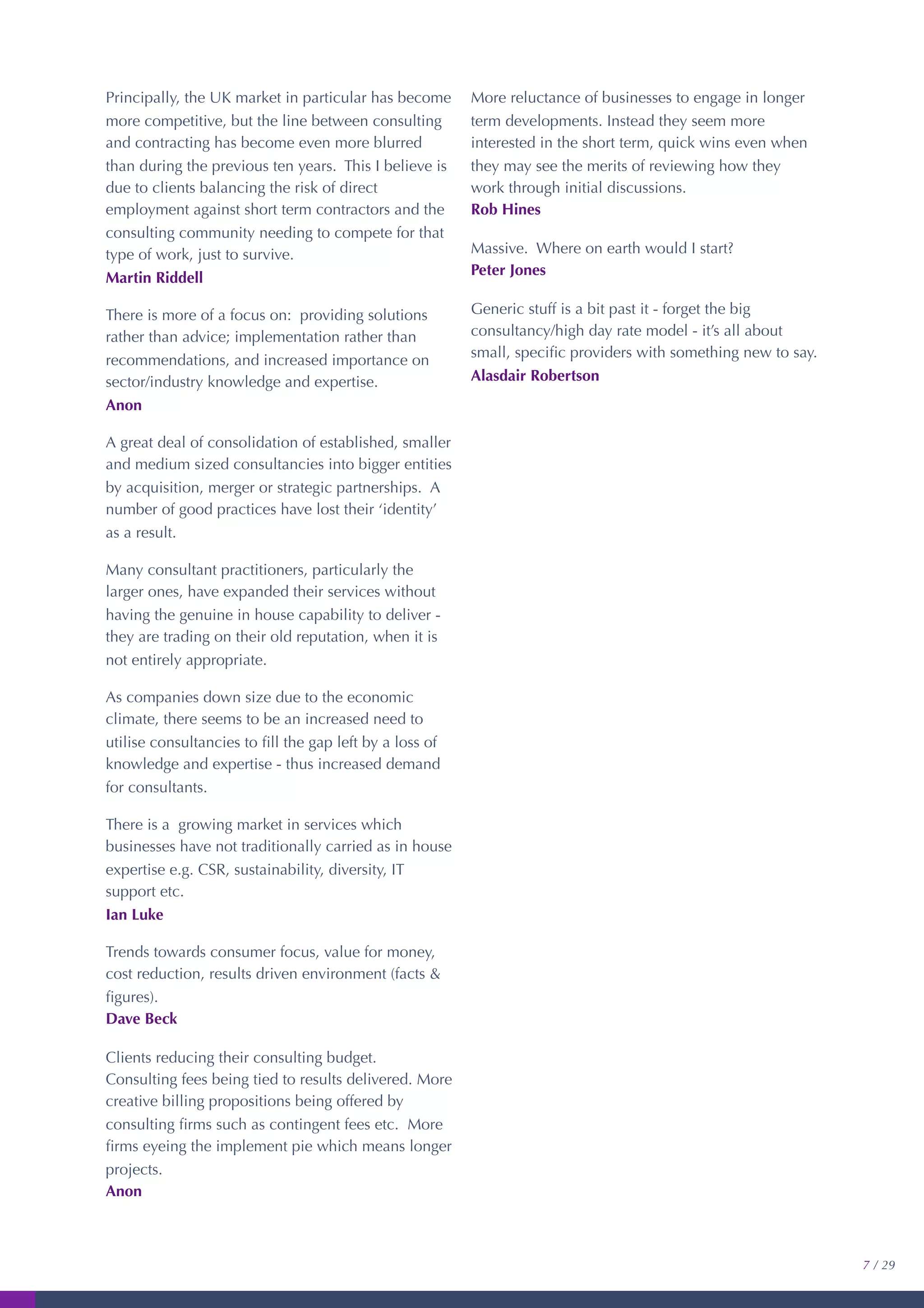 Principally, the UK market in particular has become
more competitive, but the line between consulting
and contracting has become even more blurred
than during the previous ten years. This I believe is
due to clients balancing the risk of direct
employment against short term contractors and the
consulting community needing to compete for that
type of work, just to survive.
Martin Riddell
There is more of a focus on: providing solutions
rather than advice; implementation rather than
recommendations, and increased importance on
sector/industry knowledge and expertise.
Anon
A great deal of consolidation of established, smaller
and medium sized consultancies into bigger entities
by acquisition, merger or strategic partnerships. A
number of good practices have lost their ‘identity’
as a result.
Many consultant practitioners, particularly the
larger ones, have expanded their services without
having the genuine in house capability to deliver -
they are trading on their old reputation, when it is
not entirely appropriate.
As companies down size due to the economic
climate, there seems to be an increased need to
utilise consultancies to ﬁll the gap left by a loss of
knowledge and expertise - thus increased demand
for consultants.
There is a growing market in services which
businesses have not traditionally carried as in house
expertise e.g. CSR, sustainability, diversity, IT
support etc.
Ian Luke
Trends towards consumer focus, value for money,
cost reduction, results driven environment (facts &
ﬁgures).
Dave Beck
Clients reducing their consulting budget.
Consulting fees being tied to results delivered. More
creative billing propositions being offered by
consulting ﬁrms such as contingent fees etc. More
ﬁrms eyeing the implement pie which means longer
projects.
Anon
More reluctance of businesses to engage in longer
term developments. Instead they seem more
interested in the short term, quick wins even when
they may see the merits of reviewing how they
work through initial discussions.
Rob Hines
Massive. Where on earth would I start?
Peter Jones
Generic stuff is a bit past it - forget the big
consultancy/high day rate model - it’s all about
small, speciﬁc providers with something new to say.
Alasdair Robertson
7 / 29
 