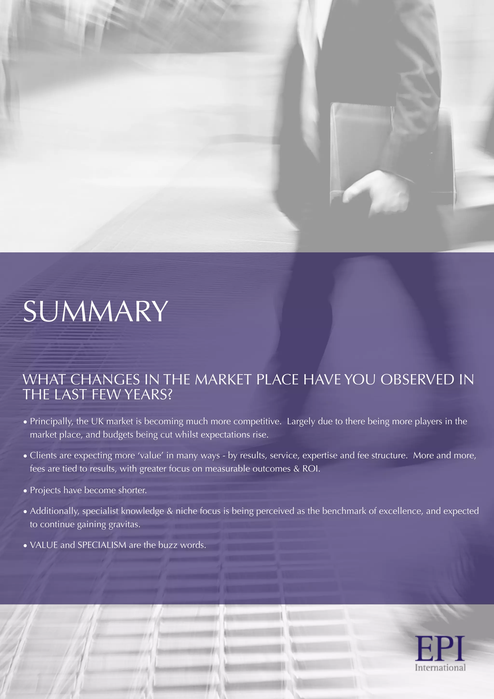 SUMMARY
WHAT CHANGES IN THE MARKET PLACE HAVE YOU OBSERVED IN
THE LAST FEW YEARS?
• Principally, the UK market is becoming much more competitive. Largely due to there being more players in the
market place, and budgets being cut whilst expectations rise.
• Clients are expecting more ‘value’ in many ways - by results, service, expertise and fee structure. More and more,
fees are tied to results, with greater focus on measurable outcomes & ROI.
• Projects have become shorter.
• Additionally, specialist knowledge & niche focus is being perceived as the benchmark of excellence, and expected
to continue gaining gravitas.
• VALUE and SPECIALISM are the buzz words.
 