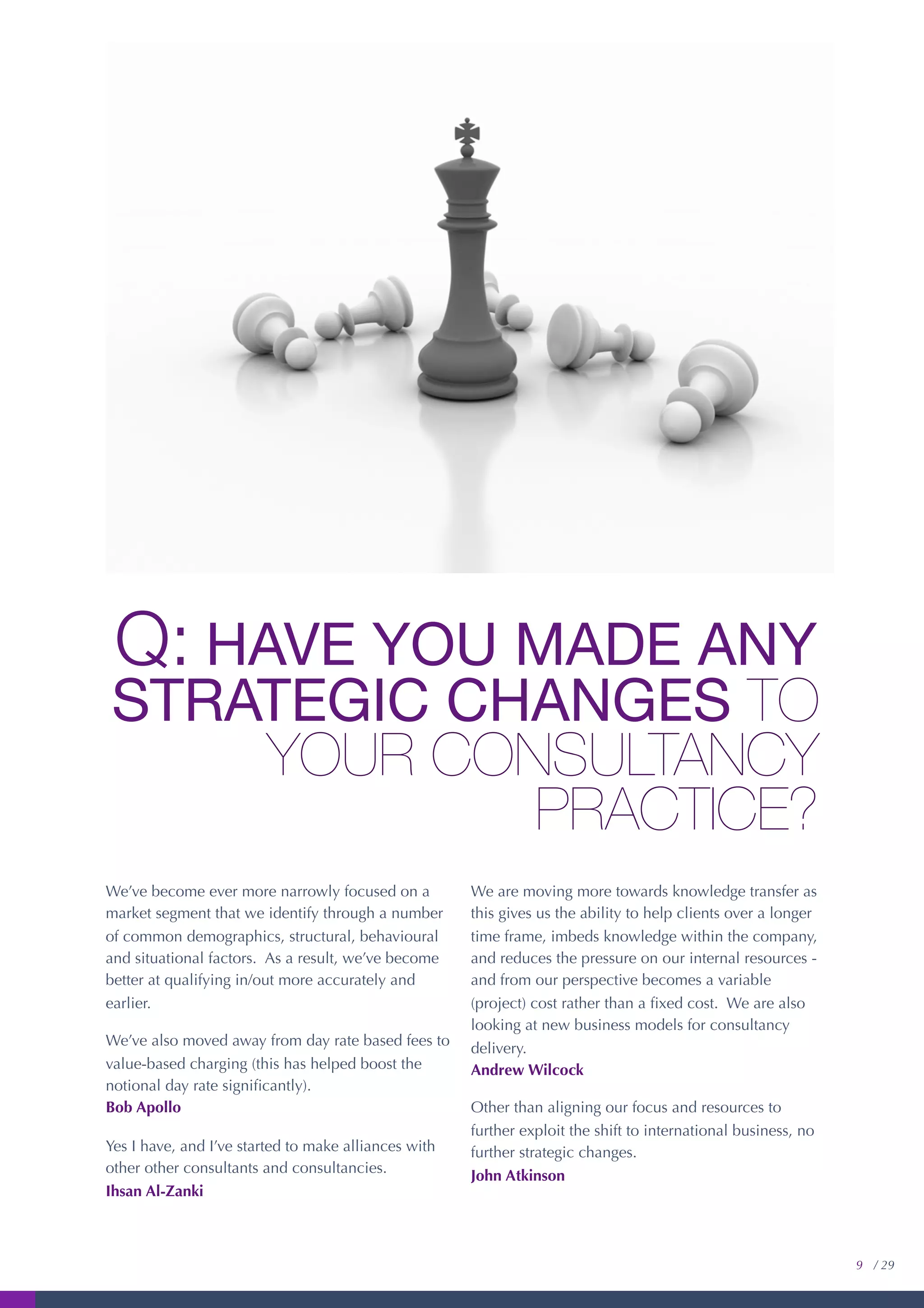 Q: HAVE YOU MADE ANY
STRATEGIC CHANGES TO
YOUR CONSULTANCY
PRACTICE?
We’ve become ever more narrowly focused on a
market segment that we identify through a number
of common demographics, structural, behavioural
and situational factors. As a result, we’ve become
better at qualifying in/out more accurately and
earlier.
We’ve also moved away from day rate based fees to
value-based charging (this has helped boost the
notional day rate signiﬁcantly).
Bob Apollo
Yes I have, and I’ve started to make alliances with
other other consultants and consultancies.
Ihsan Al-Zanki
We are moving more towards knowledge transfer as
this gives us the ability to help clients over a longer
time frame, imbeds knowledge within the company,
and reduces the pressure on our internal resources -
and from our perspective becomes a variable
(project) cost rather than a ﬁxed cost. We are also
looking at new business models for consultancy
delivery.
Andrew Wilcock
Other than aligning our focus and resources to
further exploit the shift to international business, no
further strategic changes.
John Atkinson
9 / 29
 
