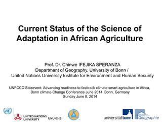 UNU-EHSUNU-EHS
Current Status of the Science of
Adaptation in African Agriculture
Prof. Dr. Chinwe IFEJIKA SPERANZA
Department of Geography, University of Bonn /
United Nations University Institute for Environment and Human Security
UNFCCC Sideevent: Advancing readiness to fasttrack climate smart agriculture in Africa,
Bonn climate Change Conference June 2014 Bonn, Germany
Sunday June 8, 2014
 