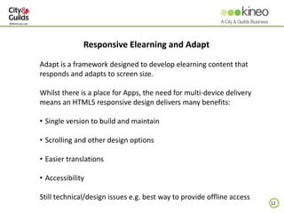 12
Responsive Elearning and Adapt
Adapt is a framework designed to develop elearning content that
responds and adapts to screen size.
Whilst there is a place for Apps, the need for multi-device delivery
means an HTML5 responsive design delivers many benefits:
• Single version to build and maintain
• Scrolling and other design options
• Easier translations
• Accessibility
Still technical/design issues e.g. best way to provide offline access
 