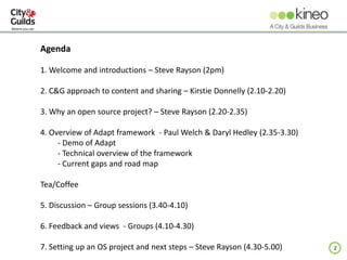 2
Agenda
1. Welcome and introductions – Steve Rayson (2pm)
2. C&G approach to content and sharing – Kirstie Donnelly (2.10-2.20)
3. Why an open source project? – Steve Rayson (2.20-2.35)
4. Overview of Adapt framework - Paul Welch & Daryl Hedley (2.35-3.30)
- Demo of Adapt
- Technical overview of the framework
- Current gaps and road map
Tea/Coffee
5. Discussion – Group sessions (3.40-4.10)
6. Feedback and views - Groups (4.10-4.30)
7. Setting up an OS project and next steps – Steve Rayson (4.30-5.00)
 