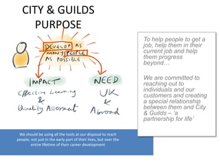 CITY & GUILDS
PURPOSE
We should be using all the tools at our disposal to reach
people, not just in the early part of their lives, but over the
entire lifetime of their career development
To help people to get a
job, help them in their
current job and help
them progress
beyond…
We are committed to
reaching out to
individuals and our
customers and creating
a special relationship
between them and City
& Guilds – ‘a
partnership for life’
 