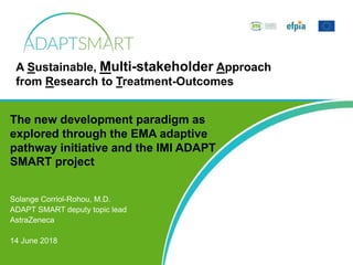 Solange Corriol-Rohou, M.D.
ADAPT SMART deputy topic lead
AstraZeneca
14 June 2018
The new development paradigm as
explored through the EMA adaptive
pathway initiative and the IMI ADAPT
SMART project
A Sustainable, Multi-stakeholder Approach
from Research to Treatment-Outcomes
 