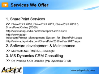 www.adapt-india.com
1. SharePoint Services
>> SharePoint 2016, SharePoint 2013, SharePoint 2010 &
SharePoint Online (O365)
http://www.adapt-india.com/Sharepoint-2016.aspx
http://www.adapt-
india.com/Project_Management_System_for_SharePoint.aspx
http://www.adapt-india.com/SharePoint2016InYear2017.aspx
2. Software development & Maintenance
>> Microsoft .Net, MS SQL, Silverlight
3. MS Dynamics CRM Consulting
>> On Premise & On Demand (MS Dynamics CRM)
Services We OfferServices We Offer
 