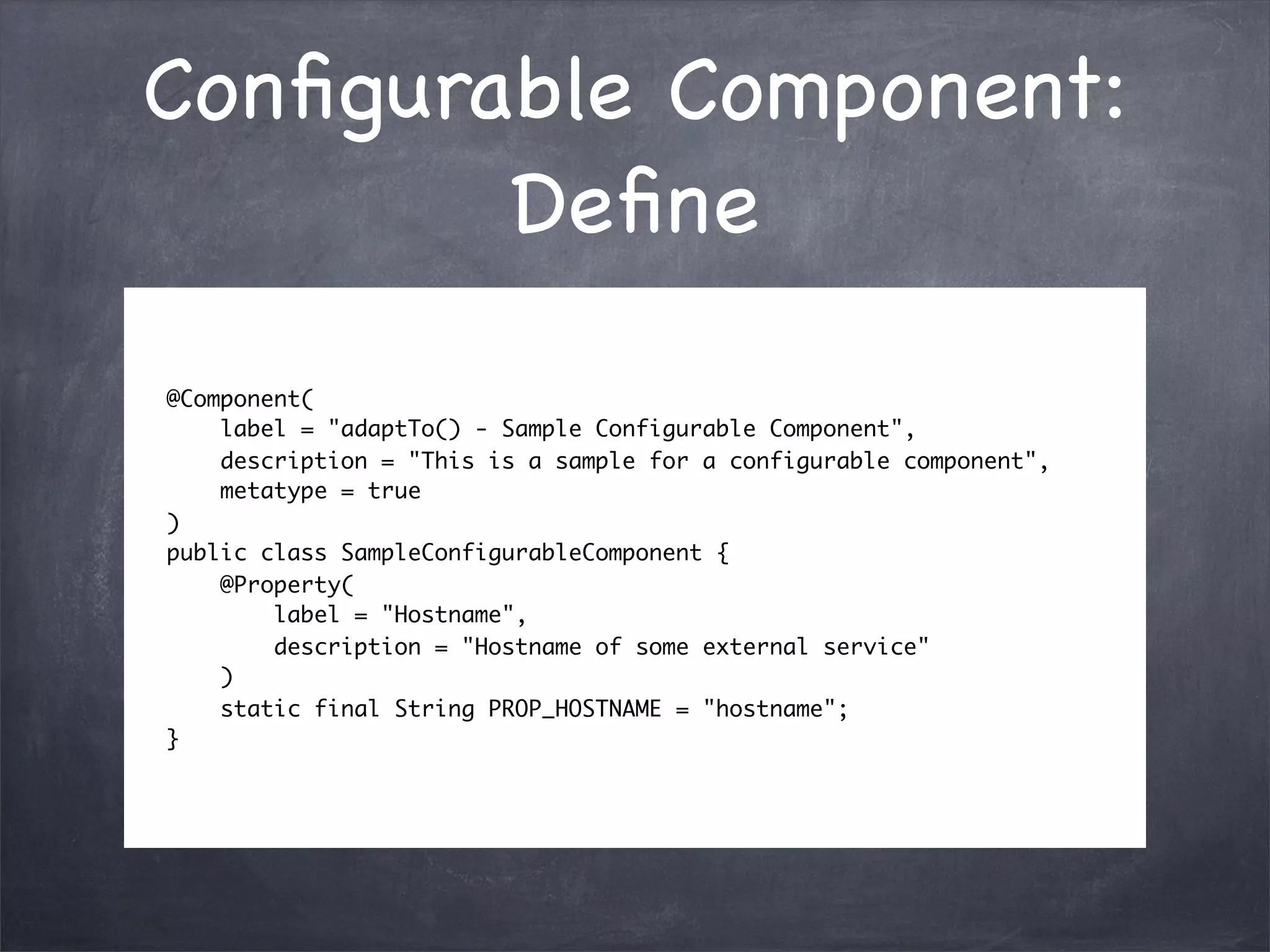 Conﬁgurable Component:
        Deﬁne
@Component(
    label = "adaptTo() - Sample Configurable Component",
    description = "This is a sample for a configurable component",
    metatype = true
)
public class SampleConfigurableComponent {
    @Property(
        label = "Hostname",
        description = "Hostname of some external service"
    )
    static final String PROP_HOSTNAME = "hostname";
}
 
