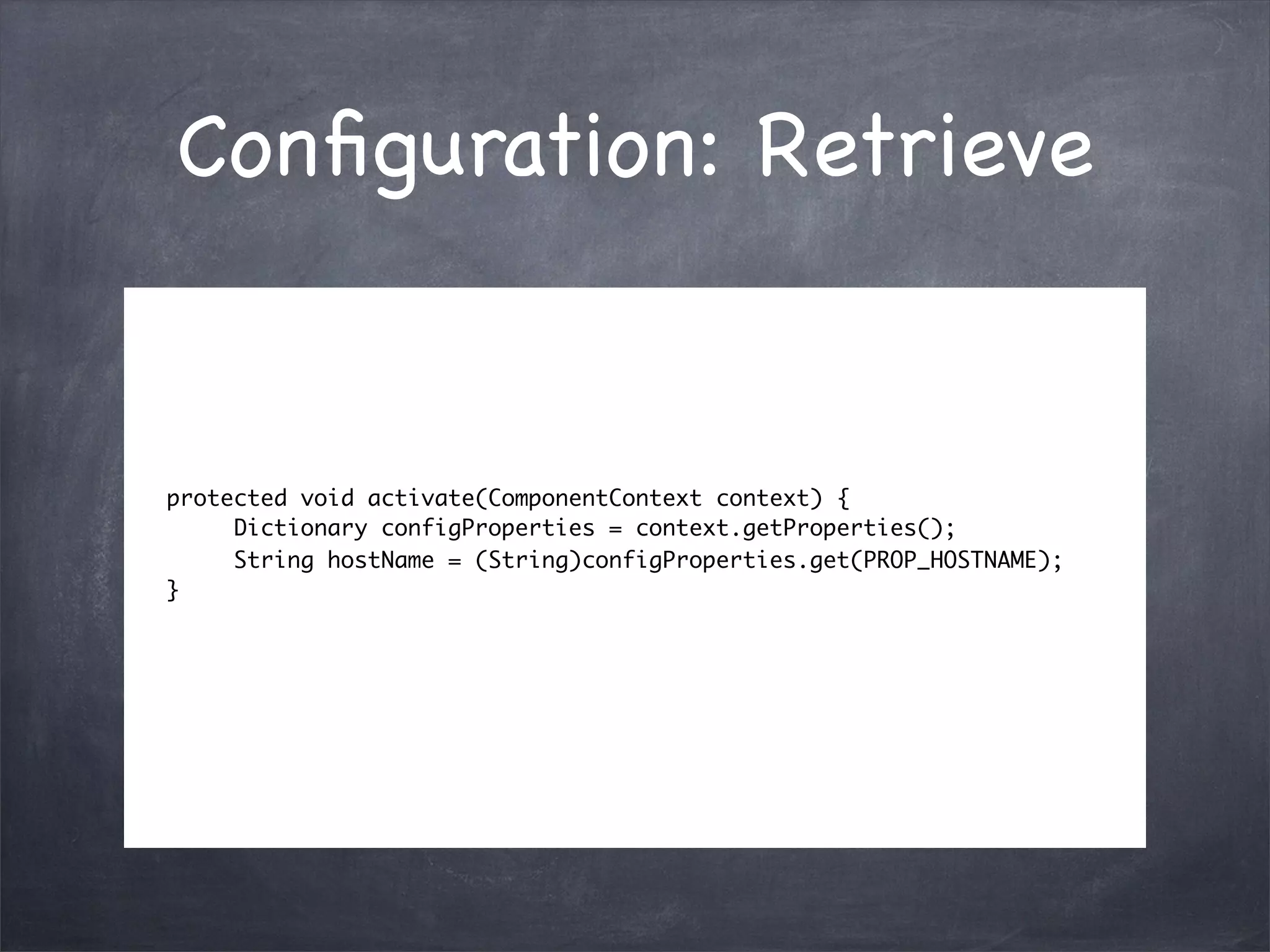 Conﬁguration: Retrieve


protected void activate(ComponentContext context) {
     Dictionary configProperties = context.getProperties();
     String hostName = (String)configProperties.get(PROP_HOSTNAME);
}
 