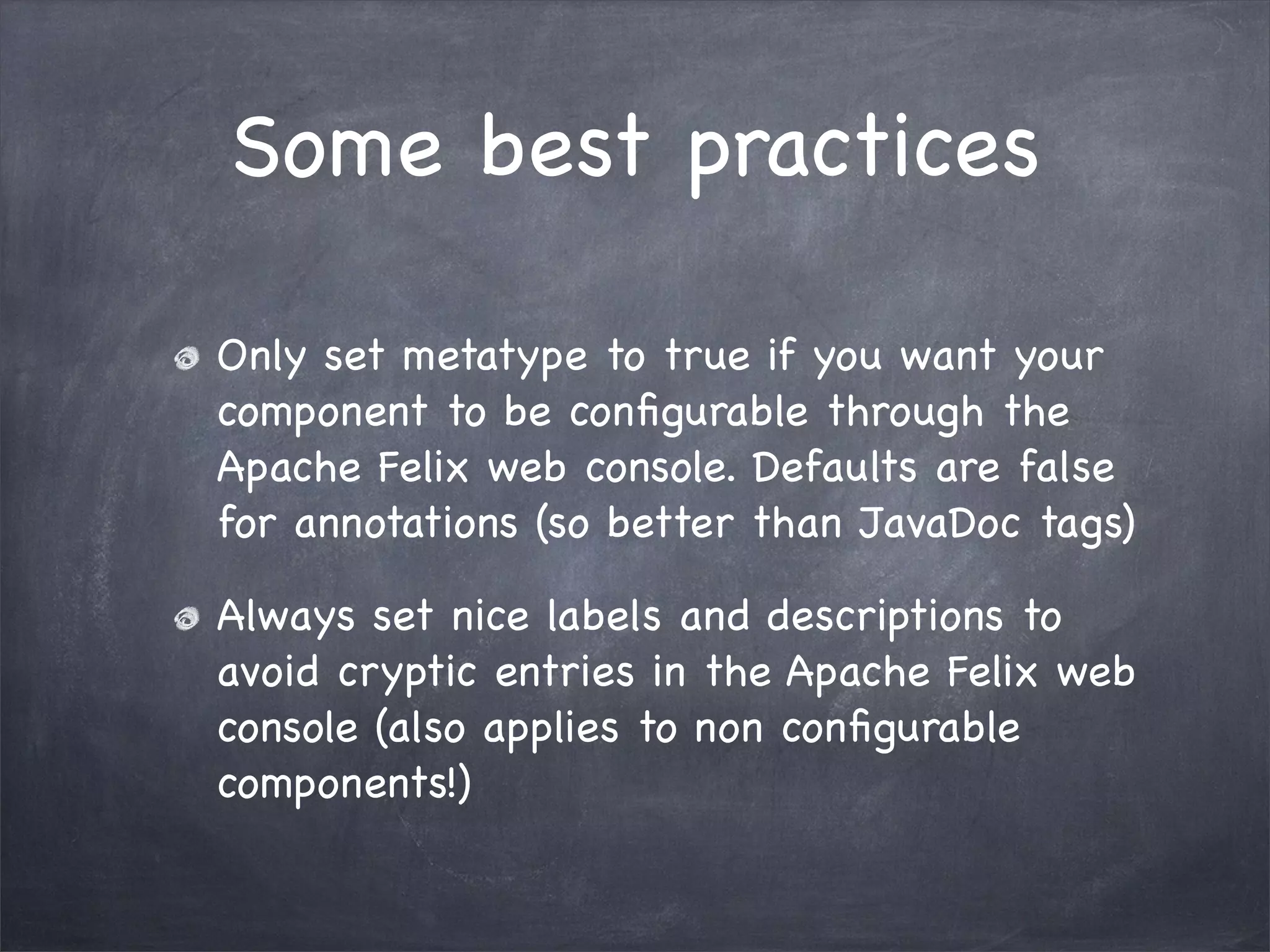 Some best practices

Only set metatype to true if you want your
component to be conﬁgurable through the
Apache Felix web console. Defaults are false
for annotations (so better than JavaDoc tags)

Always set nice labels and descriptions to
avoid cryptic entries in the Apache Felix web
console (also applies to non conﬁgurable
components!)
 